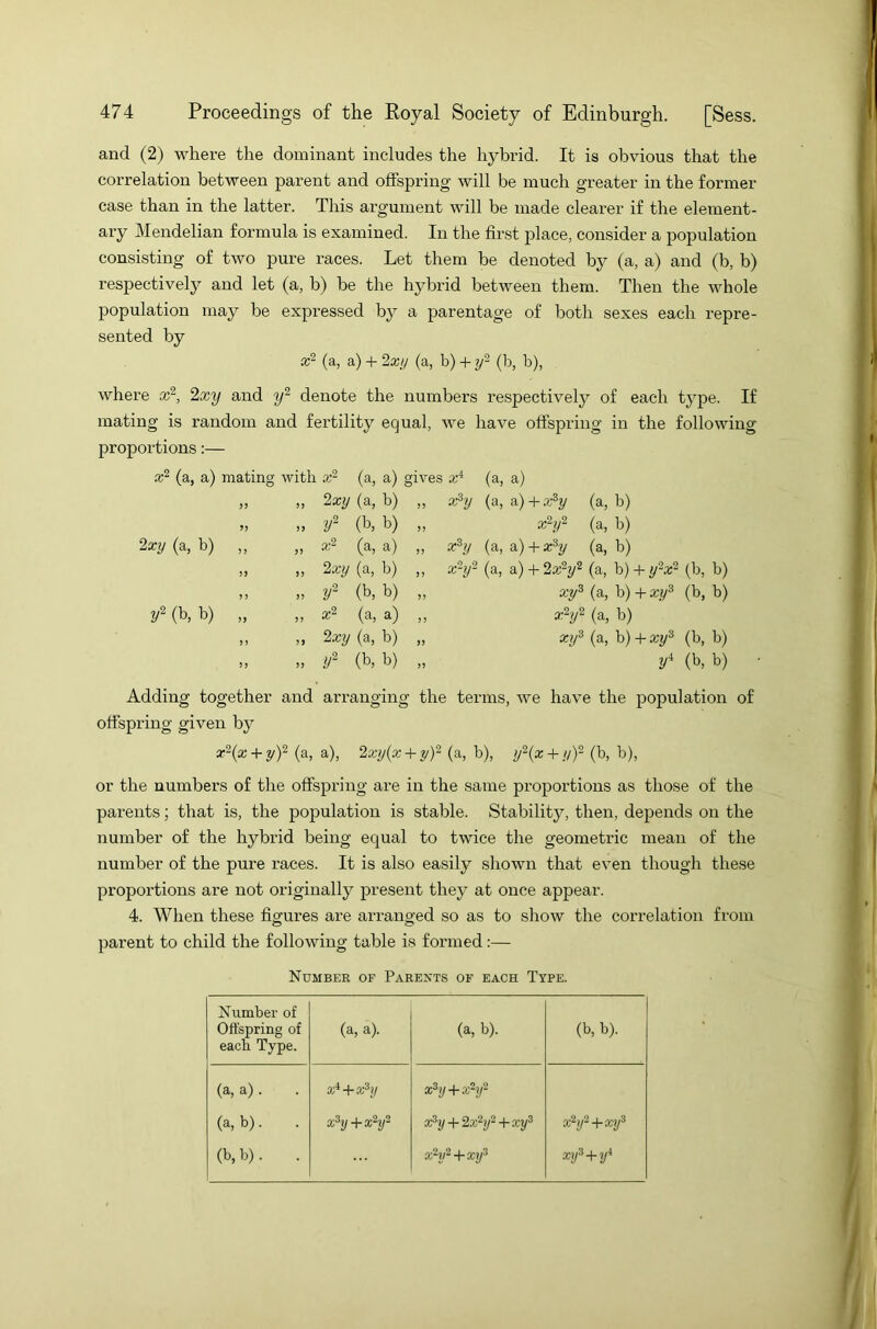 and (2) where the dominant includes the hybrid. It is obvious that the correlation between parent and offspring will be much greater in the former case than in the latter. This argument will be made clearer if the element- ary Mendelian formula is examined. In the first place, consider a population consisting of two pure races. Let them be denoted by (a, a) and (b, b) respectively and let (a, b) be the hybrid between them. Then the whole population may be expressed by a parentage of both sexes each repre- sented by a2 (a, a) + 2xy (a, b) + y2 (b, b), where x2, 2xy and y2 denote the numbers respectively of each type. If mating is random and fertility equal, we have offspring in the following proportions:— x2 (a, a) mating with x2 (a, a) gives xi (a, a) >> >> 2xy (a, b) 55 xhy (a, a) + x3y (a, b) 55 55 y2 (b, b) 55 x2y2 (a, b) 2xy (a, b) 55 55 x2 (a, a) 55 xhy (a, a) + x3y (a, b) jj n 2xy (a, b) 55 xhy2 (a, a) + 2x2y2 (a, b) + y'2x2 (b, b) ? ? >> y2 (b, b) 55 xy3 (a, b) + xy3 (b, b) y2 (b, b) 55 55 x2 (a, a) 55 x2y2 (a, b) 55 5 5 2xy (a, b) 55 xy3 (a, b) + xy3 (b, b) 55 55 y2 (b, b) 55 yi (b, b) Adding together and arranging the terms, we have the population of offspring given by x2(x + y)2 (a, a), 2\xy(x + y)2 (a, b), y2(x + y)2 (b, b), or the numbers of the offspring are in the same proportions as those of the parents; that is, the population is stable. Stability, then, depends on the number of the hybrid being equal to twice the geometric mean of the number of the pure races. It is also easily shown that even though these proportions are not originally present they at once appear. 4. When these figures are arranged so as to show the correlation from parent to child the following table is formed:— Number of Parents of each Type. Number of Offspring of each Type. (a, a). (a, b). (b, b). (a, a). xi+xhj xhj+xhj2 (a, b). xhj + xhj- x3y + 2x2y2 + xy3 xhj2 + xy3 (b,b). . x2y2+xy3 xy3 + yi