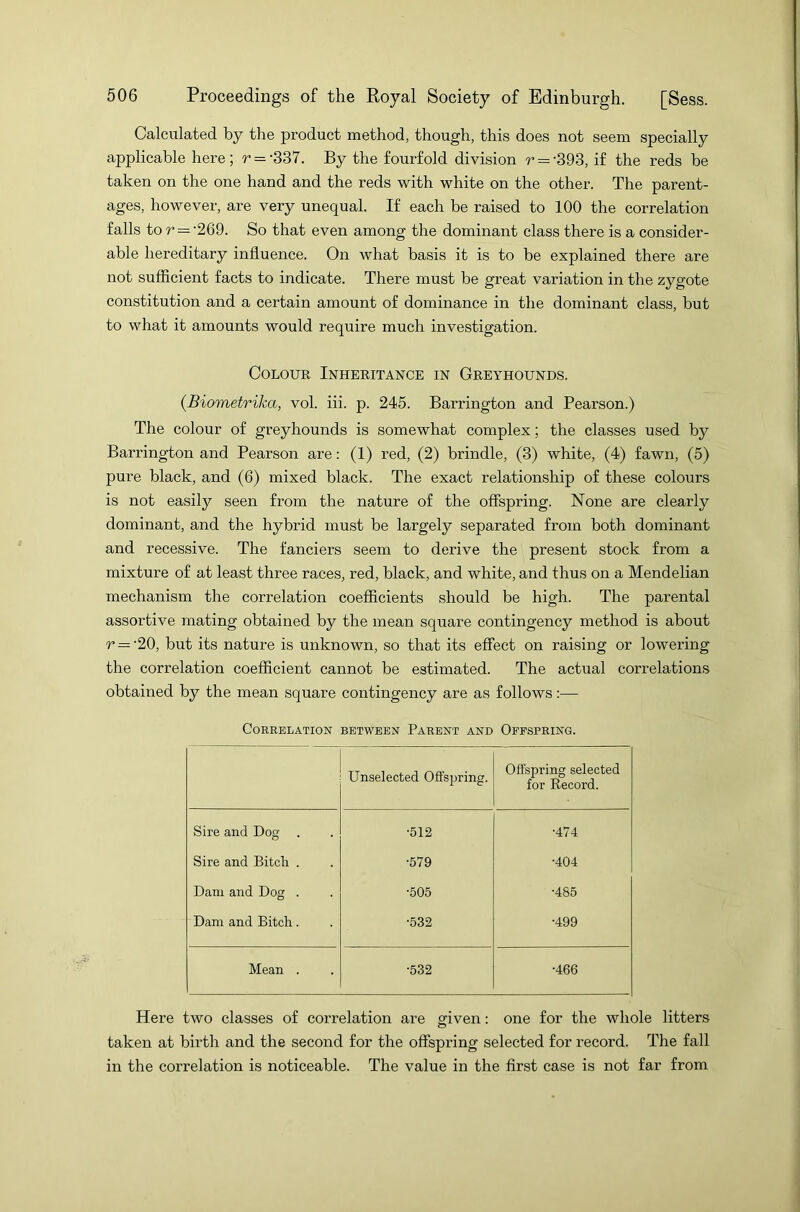 Calculated by the product method, though, this does not seem specially applicable here; r = -337. By the fourfold division r = -393, if the reds be taken on the one hand and the reds with white on the other. The parent- ages, however, are very unequal. If each be raised to 100 the correlation falls to r — -269. So that even among the dominant class there is a consider- able hereditary influence. On what basis it is to be explained there are not sufficient facts to indicate. There must be great variation in the zygote constitution and a certain amount of dominance in the dominant class, but to what it amounts would require much investigation. Colour Inheritance in Greyhounds. (Biometrika, vol. iii. p. 245. Barrington and Pearson.) The colour of greyhounds is somewhat complex; the classes used by Barrington and Pearson are: (1) red, (2) brindle, (3) white, (4) fawn, (5) pure black, and (6) mixed black. The exact relationship of these colours is not easily seen from the nature of the offspring. None are clearly dominant, and the hybrid must be largely separated from both dominant and recessive. The fanciers seem to derive the present stock from a mixture of at least three races, red, black, and white, and thus on a Mendelian mechanism the correlation coefficients should be high. The parental assortive mating obtained by the mean square contingency method is about r = ‘20, but its nature is unknown, so that its effect on raising or lowering the correlation coefficient cannot be estimated. The actual correlations obtained by the mean square contingency are as follows:— Correlation between Parent and Offspring. Unselected Offspring. Offspring selected for Record. Sire and Dog •512 •474 Sire and Bitcli . •579 •404 Dam and Dog . •505 •485 Dam and Bitch. •532 •499 Mean . •532 •466 Here two classes of correlation are given: one for the whole litters taken at birth and the second for the offspring selected for record. The fall in the correlation is noticeable. The value in the first case is not far from