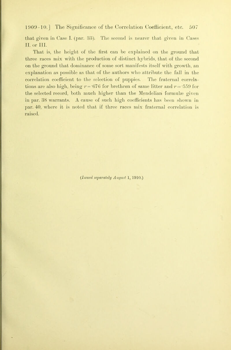 that given in Case I. (par. 33). The second is nearer that given in Cases II. or III. That is, the height of the first can be explained on the ground that three races mix with the production of distinct hybrids, that of the second on the ground that dominance of some sort manifests itself with growth, an explanation as possible as that of the authors who attribute the fall in the correlation coefficient to the selection of puppies. The fraternal correla- tions are also high, being r = 'G76 for brethren of same litter and r — '559 for the selected record, both much higher than the Mondelian formula) given in par. 38 warrants. A cause of such high coefficients has been shown in par. 40, where it is noted that if three races mix fraternal correlation is raised. (Issued separately August 1, 1910.)