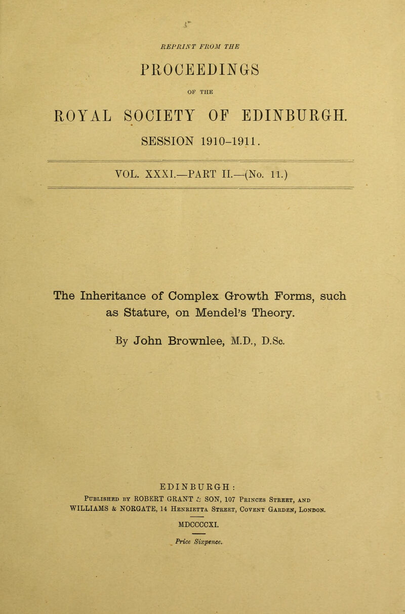 r REPRINT FROM THE PROCEEDINGS OF THE ROYAL SOCIETY OF EDINBURGH. SESSION 1910-1911. VOL. XXXI.—PART II.—(No. 11.) The Inheritance of Complex Growth Forms, such as Stature, on Mendel’s Theory. By John Brownlee, M.D., D.Sc. EDINBURGH: Published by ROBERT GRANT I: SON, 107 Pkinces Street, and WILLIAMS & NORGATE, 14 Henrietta Street, Coyent Garden, London. MDCCCCXI. Price Sixpence.