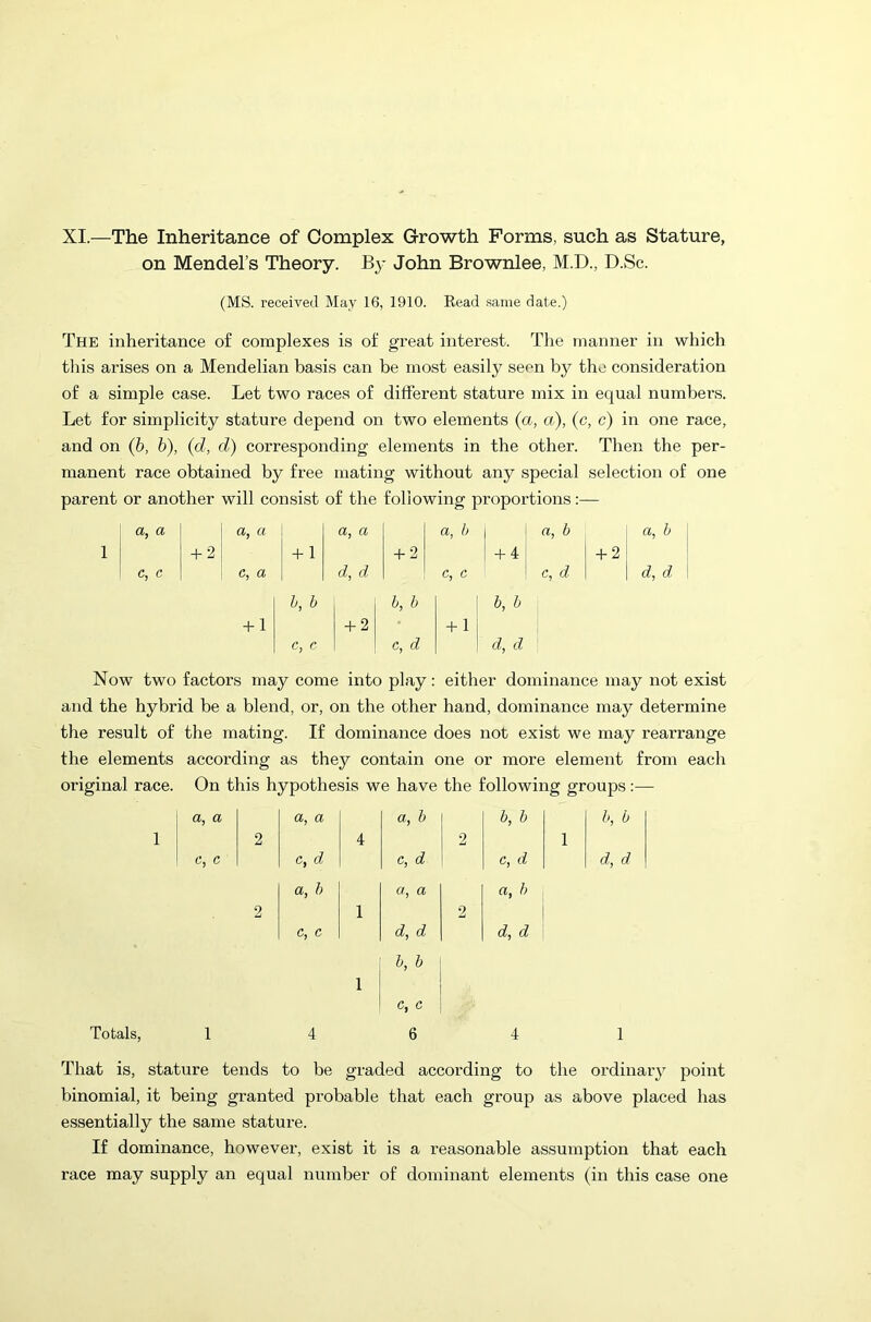 XI.—The Inheritance of Complex Growth Forms, such as Stature, on Mendel’s Theory. By John Brownlee, M.D., D.Sc. (MS. received May 16, 1910. Read same date.) The inheritance of complexes is of great interest. The manner in which tliis arises on a Mendelian basis can be most easily seen by the consideration of a simple case. Let two races of different stature mix in equal numbers. Let for simplicity stature depend on two elements (a, a), (c, c) in one race, and on (b, b), (d, d) corresponding elements in the other. Then the per- manent race obtained by free mating without any special selection of one parent or another will consist of the following proportions:— a, a a, a a, a a, b a, b a, b 1 + 2 + 1 + 2 + 4 + 2 c, c c, a d, d c, c c, d | d, d b, b b, b 1 b, b + 1 + 2 + i; c, c c, d \d,d Now two factors may come into play: either dominance may not exist and the hybrid be a blend, or, on the other hand, dominance may determine the result of the mating. If dominance does not exist we may rearrange the elements according as they contain one or more element from each original race. On this hypothesis we have the following groups :—- a, a a, a a, b b, b b, b 1 c, c 2 c, d 4 c, d 2 c, d 1 d, d a, b a, a a, b 2 c, c 1 d, d 2 d, d b, b 1 c, c 1 4 6 4 1 That is, stature tends to be graded according to the ordinary point binomial, it being granted probable that each group as above placed has essentially the same stature. If dominance, however, exist it is a reasonable assumption that each race may supply an equal number of dominant elements (in this case one