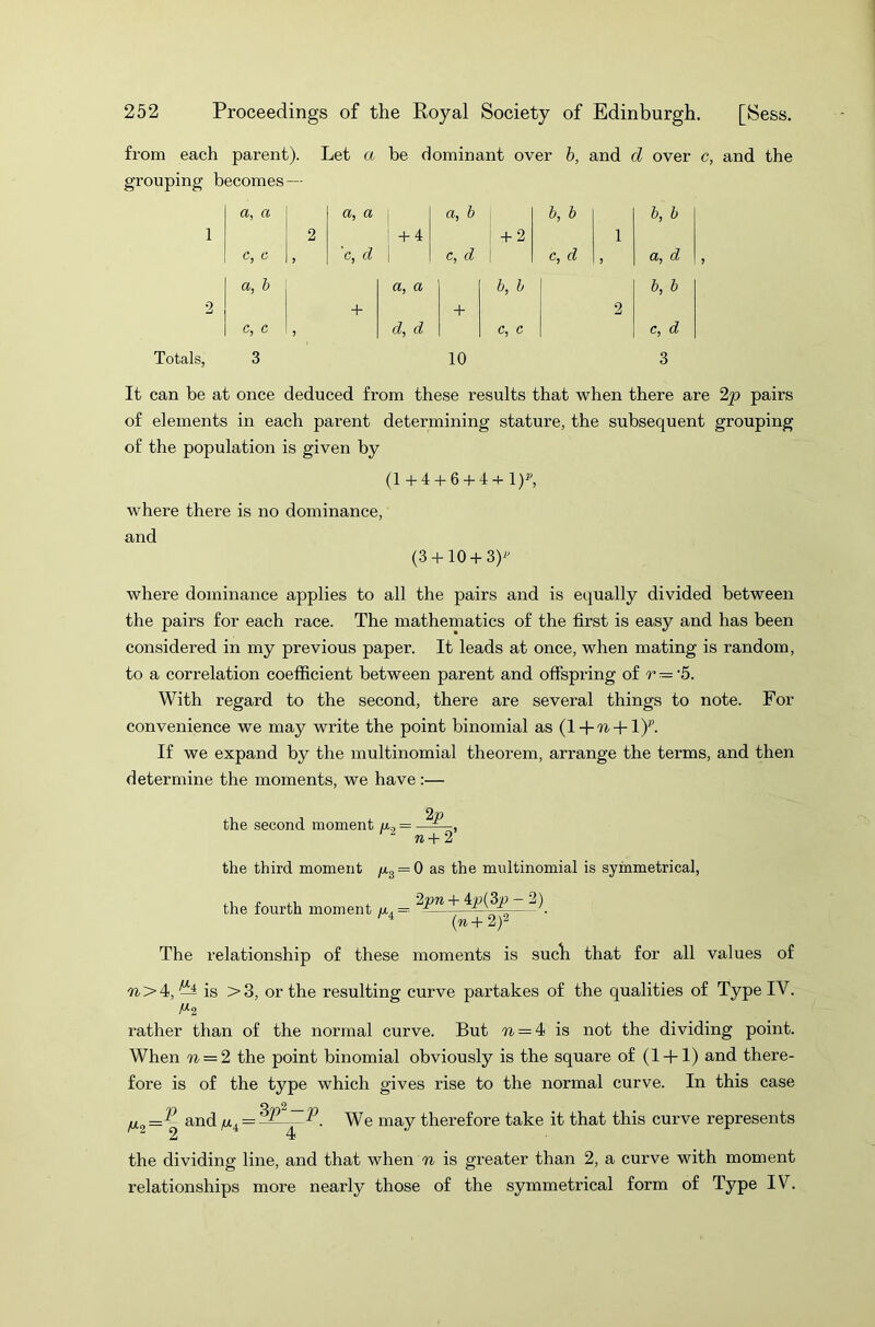 from each parent). Let a be dominant over b, and d over c, and the grouping becomes — a, a a, a a, b b, b b, b 1 2 + 4 + 2 1 c, c > 'c, d \ c, d c, d 5 a, d 1 a, b a, a b, b b, b 2 + + 2 1 c, c J d, d c, c Cj d Totals, 3 10 3 It can be at once deduced from these results that when there are 2p pairs of elements in each parent determining stature, the subsequent grouping of the population is given by (1 + 4 + 6 + 4 + l)y, where there is no dominance, and (3 + 10 + 3)* where dominance applies to all the pairs and is equally divided between the pairs for each race. The mathematics of the first is easy and has been considered in my previous paper. It leads at once, when mating is random, to a correlation coefficient between parent and offspring of r = -5. With regard to the second, there are several things to note. For convenience we may write the point binomial as (l + 'n + l)p. If we expand by the multinomial theorem, arrange the terms, and then determine the moments, we have :— 2V the second moment u, = — n + 2 the third moment n3 = 0 as the multinomial is symmetrical, the fourth moment /x4= ^p«+_4p(3p— ^ (n+2)2 The relationship of these moments is sucb that for all values of ■ft >4, ^ is >3, or the resulting curve partakes of the qualities of Type IV. rather than of the normal curve. But n — 4 is not the dividing point. When n = 2 the point binomial obviously is the square of (1 + 1) and there- fore is of the type which gives rise to the normal curve. In this case ix2 = {^ and \ye may therefore take it that this curve represents the dividing line, and that when n is greater than 2, a curve with moment relationships more nearly those of the symmetrical form of Type IV.