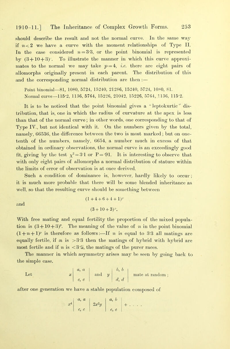 should describe the result and not the normal curve. In the same way if n<2 we have a curve with the moment relationships of Type II. In the case considered n = 3 3, or the point binomial is represented by (3 + 10 + 3) . To illustrate the manner in which this curve approxi- mates to the normal we may take p — 4, i.e. there are eight pairs of allomorphs originally present in each parent. The distribution of this and the corresponding normal distribution are then :— Point binomial—81, 1080, 5724, 15240, 212S6, 15240, 5724, 1080, 81. Normal curve—115-2, 1136, 5764, 15226, 21042, 15226, 5764, 1136, 115 2. It is to be noticed that the point binomial gives a “ leptokurtic ” dis- tribution, that is, one in which the radius of curvature at the apex is less than that of the normal curve; in other words, one corresponding to that of Type IV., but not identical with it. On the numbers given by the total, namely, 66536, the difference between the two is most marked; but on one- tenth of the numbers, namely, 6654, a number much in excess of that obtained in ordinary observations, the normal curve is an exceedingly good fit, giving by the test y2 = 3T or P = '91. It is interesting to observe that with only eight pairs of allomorphs a normal distribution of stature within the limits of error of observation is at once derived. Such a condition of dominance is, however, hardly likely to occur; it is much more probable that there will be some blended inheritance as well, so that the resulting curve should be something between (1 +4 + 6 + 4 + 1) and (3+10 + 3). With free mating and equal fertility the proportion of the mixed popula- tion is (3 + 10 + 3)p. The meaning of the value of n in the point binomial (l+Ti+l) is therefore as follows:—If n is equal to 3’3 all matings are equally fertile, if tn is >3‘3 then the matings of hybrid with hybrid are most fertile and if n is <3 •o, the matings of the jmrer races. The manner in which asymmetry arises may be seen by going back to the simple case. a, a b, b Let X and y c, c d, d mate at random; after one generation we have a stable population composed of a, a a, b xi 2aSy c, c c, c + . .