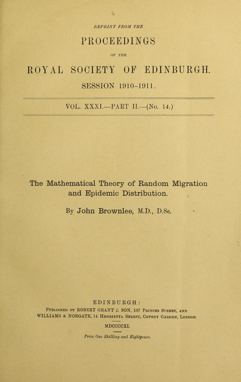 REPRINT FROM THE PROCEEDINGS OF THE ROYAL SOCIETY OF EDINBURGH. SESSION 1910-1911. VOL. XXXI.—PART II.—(No. 14.) The Mathematical Theory of Random Migration and Epidemic Distribution. By John Brownlee, M.D., D.Sc. EDINBURGH: Published by ROBERT GRANT t SON, 107 Princes Street, and WILLIAMS & NORGATE, 14 Henrietta Street, Covent Garden, London. MDCCCCXI. Price One Shilling and Eightpence.