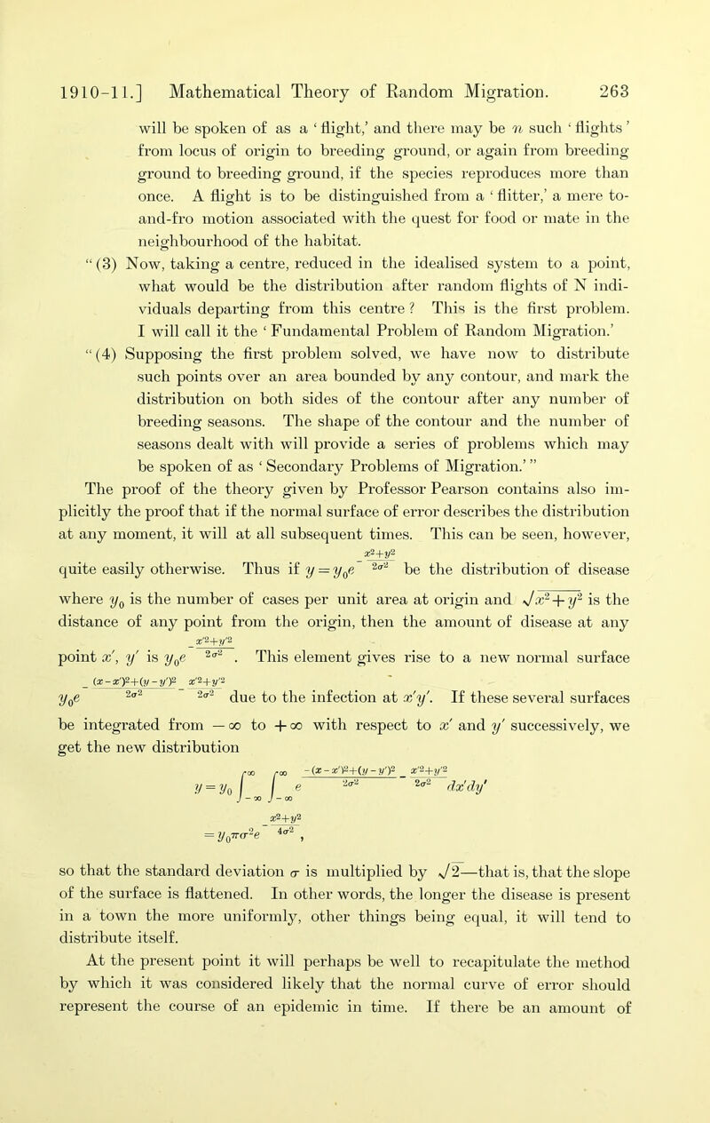 will be spoken of as a ‘ flight/ and there may be n such ‘ flights ’ from locus of origin to breeding ground, or again from breeding- ground to breeding ground, if the species reproduces more than once. A flight is to be distinguished from a ‘ flitter,’ a mere to- and-fro motion associated with the quest for food or mate in the neighbourhood of the habitat. “(3) Now, taking a centre, reduced in the idealised system to a point, what would be the disti'ibution after random flights of N indi- viduals departing from this centre ? This is the first problem. I will call it the ‘ Fundamental Problem of Random Migration.’ “ (4) Supposing the first problem solved, we have now to distribute such points over an area bounded by any contour, and mark the distribution on both sides of the contour after any number of breeding seasons. The shape of the contour and the number of seasons dealt with will provide a series of problems which may be spoken of as ‘ Secondary Problems of Migration.’ ” The proof of the theory given by Professor Pearson contains also im- plicitly the proof that if the normal surface of error describes the distribution at any moment, it will at all subsequent times. This can be seen, however, quite easily otherwise. Thus if 2/ = t>e the distribution of disease where is the number of cases per unit area at origin and Jx^ + is the distance of any point from the origin, then the amount of disease at any point x', y' is y^e . This element gives rise to a new normal surface _ (a:-g')2-Ky-y')2 ^ x^+yi y^e 2o-2 ^}^g infection at x'y'. If these several surfaces be integrated from — oo to -b oo with respect to x and y' successively, we get the new distribution yoo roo -(x-x'^+^y-y'T- g'2+^'2 y = yA I e 2<t2 yy.'^y' J ~'X) J - CO a;2+2/2 = y(pr<r‘^e , SO that the standard deviation o- is multiplied by s/2—that is, that the slope of the surface is flattened. In other words, the longer the disease is present in a town the more uniformly, other things being equal, it will tend to distribute itself. At the present point it will perhaps be well to recapitulate the method by which it was considered likely that the normal curve of error should represent the course of an epidemic in time. If there be an amount of