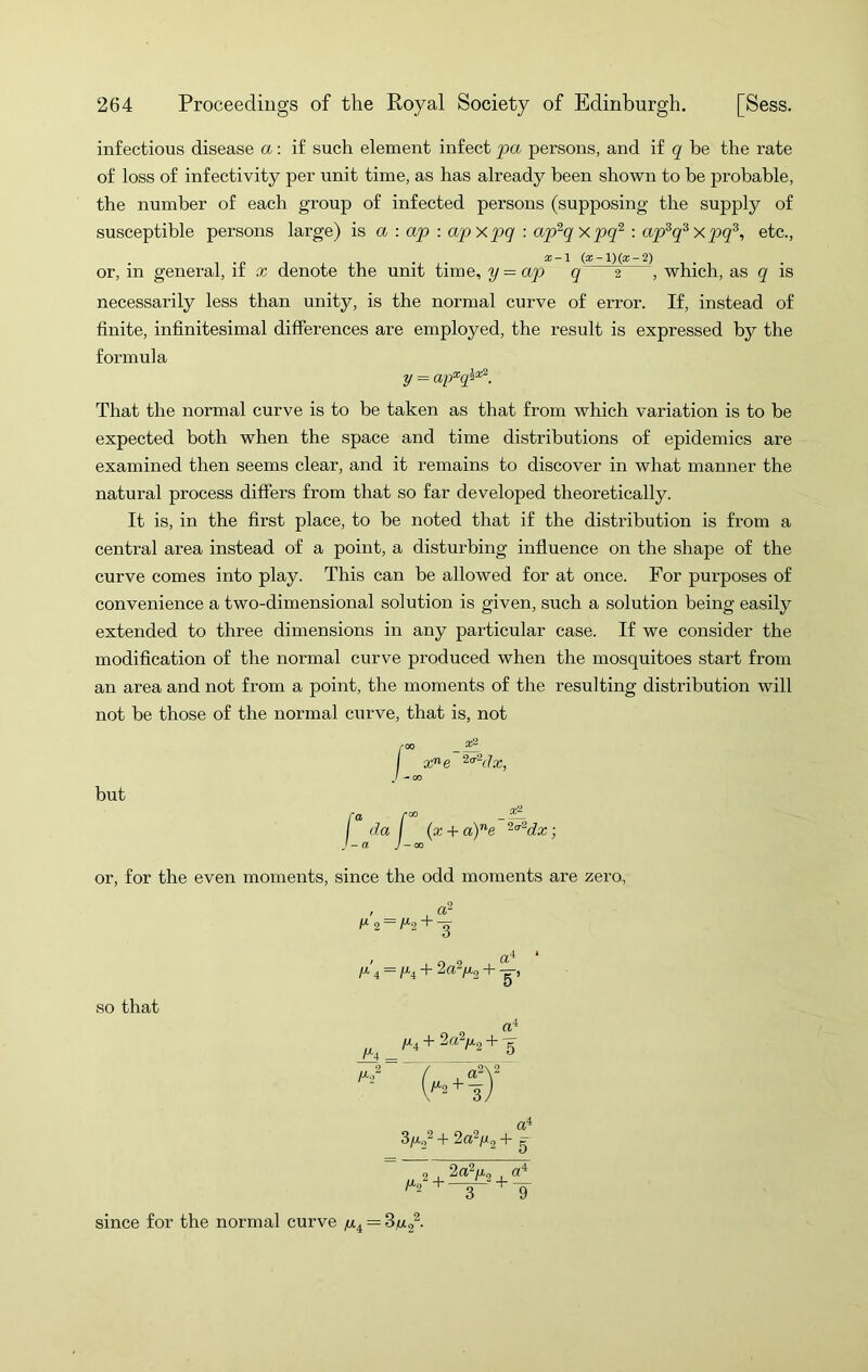 infectious disease a: if such element infect pa persons, and if q be the rate of loss of infectivity per unit time, as has already been shown to he probable, susceptible persons large) is a : ap : apxp>q : ap^qxpq^ : ap^q^xpq^, etc., . . x-l or, in general, if x denote the unit time, y — aqo q 2 , which, as q is necessarily less than unity, is the normal curve of error. If, instead of finite, infinitesimal differences are employed, the result is expressed by the formula That the normal curve is to be taken as that from which variation is to be expected both when the space and time distributions of epidemics are examined then seems clear, and it remains to discover in what manner the natural process differs from that so far developed theoretically. It is, in the first place, to be noted that if the distribution is from a central area instead of a point, a disturbing influence on the shape of the curve comes into play. This can be allowed for at once. For purposes of convenience a two-dimensional solution is given, such a solution being easily extended to three dimensions in any particular case. If we consider the modification of the normal curve produced when the mosquitoes start from an area and not from a point, the moments of the resulting distribution will not be those of the normal curve, that is, not the number of each group of infected persons (supposing the supply of y = but or, for the even moments, since the odd moments are zero. so that since for the normal curve —
