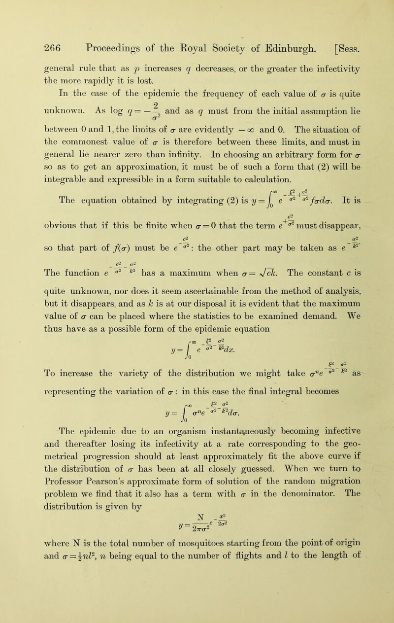 general rule that as p increases q decreases, or the greater the infectivity the more rapidly it is lost. In the case of the epidemic the frequency of each value of cr is quite 2 unknown. As log q = and as q must from the initial assumption lie between 0 and l,the limits of cr are evidently — oo and 0. The situation of the commonest value of cr is therefore between these limits, and must in general lie nearer zero than infinity. In choosing an arbitrary form for cr so as to get an approximation, it must be of such a form that (2) will be integrable and expressible in a form suitable to calculation. r The equation obtained by integrating (2) is y = I J __|2 ^ e fader. It is obvious that if this be finite when a — 0 that the term must disappear, so that part of f(a) must be e : the other part may be taken as e *2' The function e has a maximum when cr— Jck. The constant c is quite unknown, nor does it seem ascertainable from the method of analysis, but it disappears, and as k is at our disposal it is evident that the maximum value of a can be placed where the statistics to be examined demand. We thus have as a possible form of the epidemic equation 5 _^_0^ e ^dx. To increase the variety of the distribution we might take cr”e ^2 0-2 as representing the variation of cr: in this case the final integral becomes y = / o-e ^'^da. Jo The epidemic due to an organism instantsjneously becoming infective and thereafter losing its infectivity at a rate corresponding to the geo- metrical progression should at least approximately fit the above curve if the distribution of cr has been at all closely guessed. When we turn to Professor Pearson’s approximate form of solution of the random migration problem we find that it also has a term with a in the denominator. The distribution is given by N y = ¥r e 2(72 where N is the total number of mosquitoes starting from the point of origin and a = n being equal to the number of flights and I to the length of