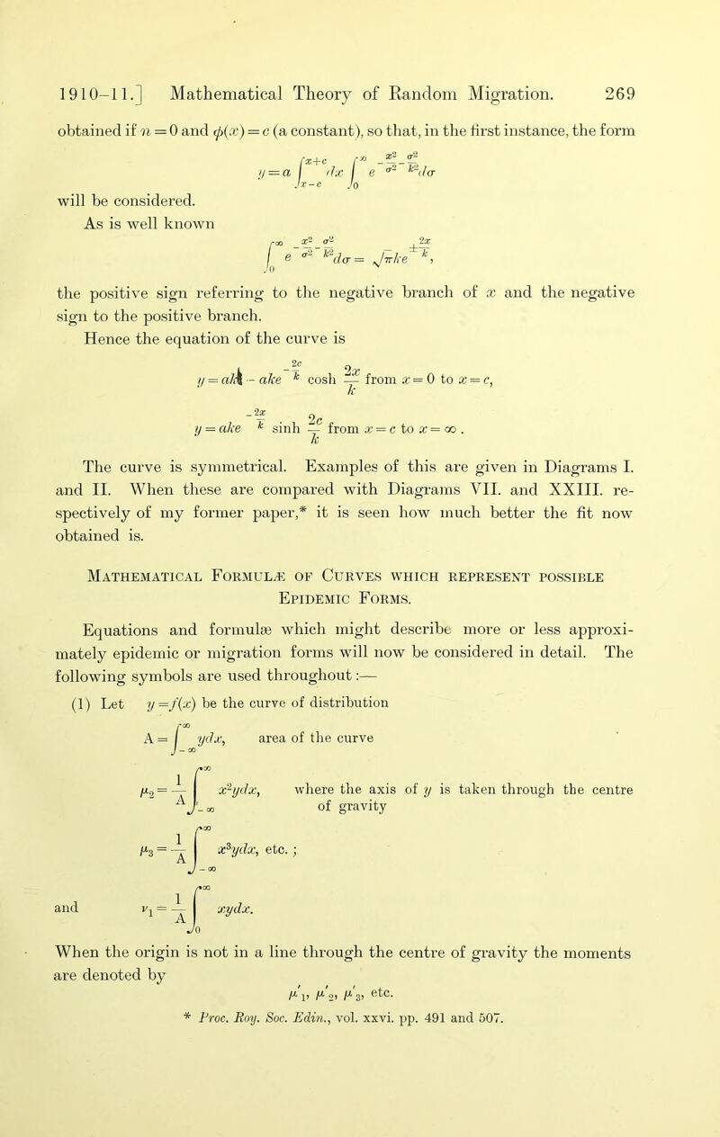 obtained i£ = 0 and cf>{x) = c (a constant), so that, in the first instance, the form H — a x+c JO ilx \ e will be considered. As is well known 3 X- ^ the positive sign referring to tlie negative branch of x and the negative sign to the positive branch. Hence the equation of the curve is _ 2c y = al\ — ake ^ cosh — from x=Q to x — c, h - — , 2c ij = ake * sinh -- from x = c to x = co . k The curve is symmetrical. Examples of this are given in Diagrams I. and II. When these are compared with Diagrams VII. and XXIII. re- spectively of my former paper,* it is seen how much better the fit now obtained is. Mathematical Formulae of Curves which represent possible Epidemic Forms. Equations and formula which might describe more or less approxi- mately epidemic or migration forms will now be considered in detail. The following symbols are used throughout (1) Let ?/=/(x) be the curve of distribution rcc A = I ydx, area of the curve where the axis of y is taken through the centre of gravity c*cO x^ydx, etc.; — 00 and xydx. Jo When the origin is not in a line through the centre of gravity the moments are denoted by A*' 1! M 2> A*' 3> * Froc. Roy. Soc. JSdin., vol. xxvi. pp. 491 and 507.