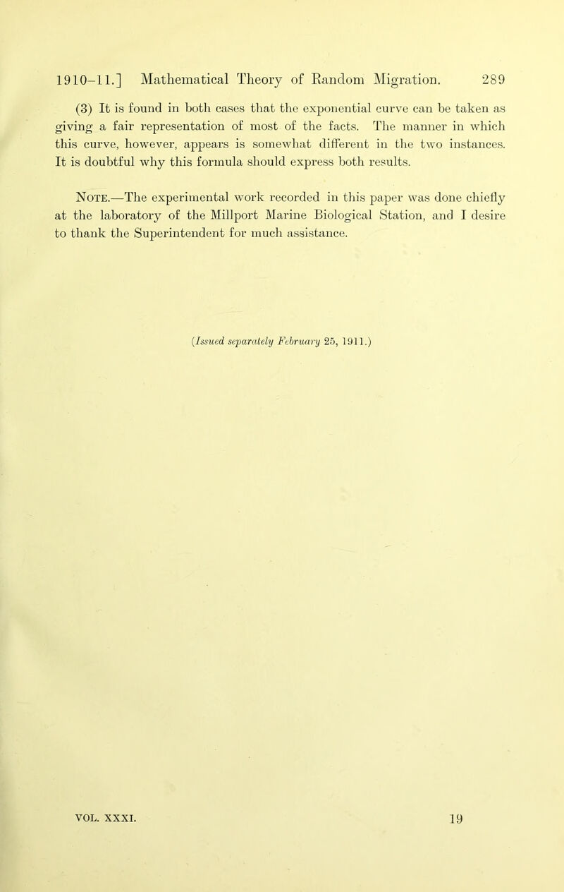 (3) It is found in both cases that the exponential curve can be taken as giving a fair representation of most of the facts. The manner in which this curve, however, appears is somewhat different in the two instances. It is doubtful why this formula should express both results. Note.—The experimental work recorded in this paper was done chiefly at the laboratory of the Millport Marine Biological Station, and I desire to thank the Superintendent for much assistance. {Issued separately February 25, 1911.)