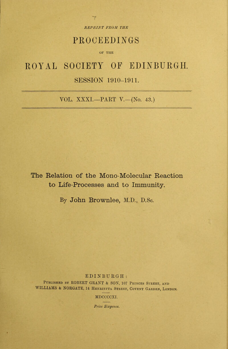 7 REPRINT FROM THE PROCEEDINGS OF THE ROYAL SOCIETY OF EDINBURGH. SESSION 1910-1911. YOL. XXXI.—PART V.—(No. 43.) The Relation of the Mono-Molecular Reaction to Life-Processes and to Immunity. By John Brownlee, M.D., D.Sc. EDINBURGH: Published by ROBERT GRANT & SON, 107 Princes Street, and WILLIAMS & NORGATE, 14 Henrietta Street, Covent Garden, London, MDCCCCXI. Price Sixpence.