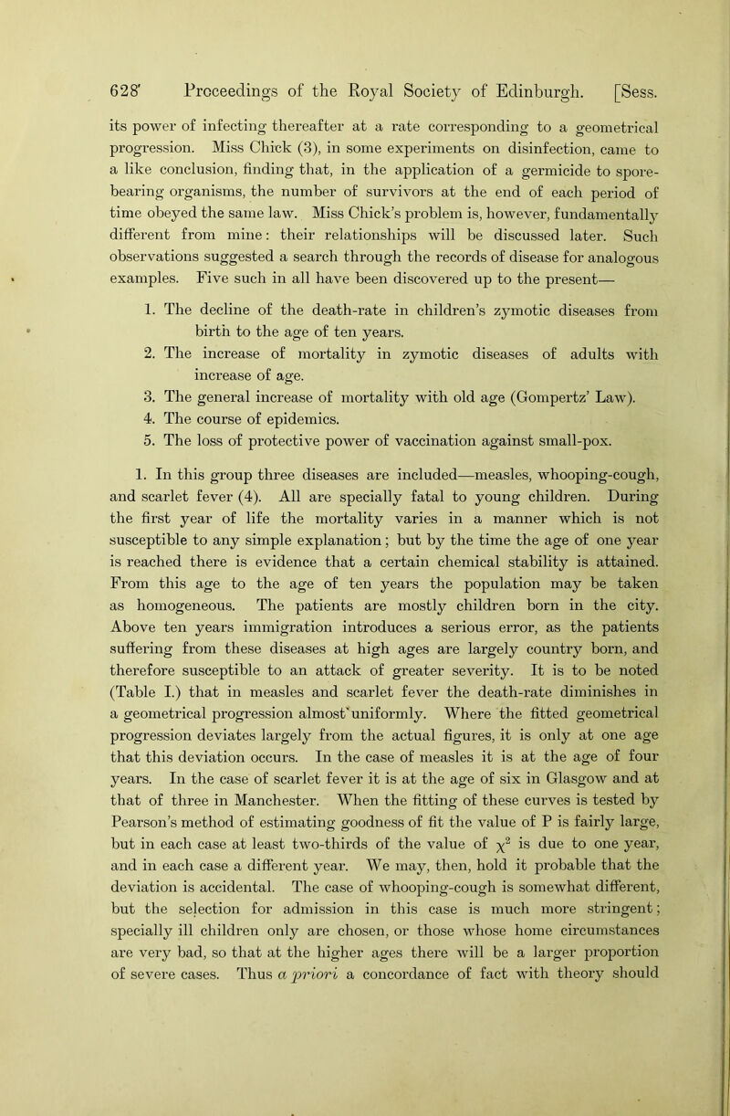 its power of infecting thereafter at a rate corresponding to a geometrical progression. Miss Chick (3), in some experiments on disinfection, came to a like conclusion, finding that, in the application of a germicide to spore- bearing organisms, the number of survivors at the end of each period of time obeyed the same law. Miss Chick’s problem is, however, fundamentally different from mine: their relationships will be discussed later. Such observations suggested a search through the records of disease for analogous examples. Five such in all have been discovered up to the present— 1. The decline of the death-rate in children’s zymotic diseases from birth to the age of ten years. 2. The increase of mortality in zymotic diseases of adults with increase of age. 3. The general increase of mortality with old age (Gompertz’ Law). 4. The course of epidemics. 5. The loss of protective power of vaccination against small-pox. 1. In this group three diseases are included—measles, whooping-cough, and scarlet fever (4). All are specially fatal to young children. During the first year of life the mortality varies in a manner which is not susceptible to any simple explanation; but by the time the age of one year is reached there is evidence that a certain chemical stability is attained. From this age to the age of ten years the population may be taken as homogeneous. The patients are mostly children born in the city. Above ten years immigration introduces a serious error, as the patients suffering from these diseases at high ages are largely country born, and therefore susceptible to an attack of greater severity. It is to be noted (Table I.) that in measles and scarlet fever the death-rate diminishes in a geometrical progression almost'uniformly. Where the fitted geometrical progression deviates largely from the actual figures, it is only at one age that this deviation occurs. In the case of measles it is at the age of four years. In the case of scarlet fever it is at the age of six in Glasgow and at that of three in Manchester. When the fitting of these curves is tested by Pearson’s method of estimating goodness of fit the value of P is fairly large, but in each case at least two-thirds of the value of y2 is due to one year, and in each case a different year. We may, then, hold it probable that the deviation is accidental. The case of whooping-cough is somewhat different, but the selection for admission in this case is much more stringent; specially ill children only are chosen, or those whose home circumstances are very bad, so that at the higher ages there will be a larger proportion of severe cases. Thus a 'priori a concordance of fact with theory should