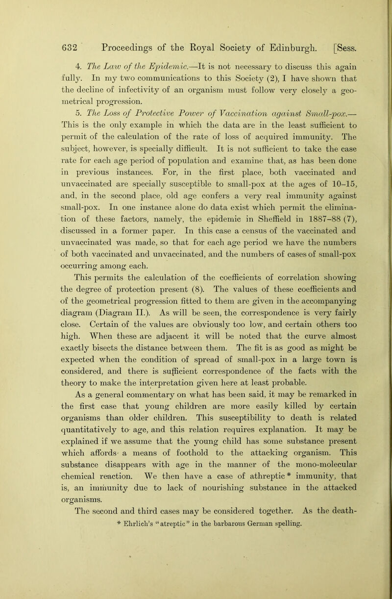 4. The Law of the Epidemic.—It is not necessary to discuss this again fully. In my two communications to this Society (2), I have shown that the decline of infectivity of an organism must follow very closely a geo- metrical progression. 5. The Loss of Protective Power of Vaccination against Small-pox.— This is the only example in which the data are in the least sufficient to permit of the calculation of the rate of loss of acquired immunity. The subject, however, is specially difficult. It is not sufficient to take the case rate for each age period of population and examine that, as has been done in previous instances. For, in the first place, both vaccinated and unvaccinated are specially susceptible to small-pox at the ages of 10-15, and, in the second place, old age confers a very real immunity against small-pox. In one instance alone do data exist which permit the elimina- tion of these factors, namely, the epidemic in Sheffield in 1887-88 (7), discussed in a former paper. In this case a census of the vaccinated and unvaccinated was made, so that for each age period we have the numbers of both vaccinated and unvaccinated, and the numbers of cases of small-pox occurring among each. This permits the calculation of the coefficients of correlation showing the degree of protection present (8). The values of these coefficients and of the geometrical progression fitted to them are given in the accompanying diagram (Diagram II.). As will be seen, the correspondence is very fairly close. Certain of the values are obviously too low, and certain others too high. When these are adjacent it will be noted that the curve almost exactly bisects the distance between them. The fit is as good as might be expected when the condition of spread of small-pox in a large town is considered, and there is sufficient correspondence of the facts with the theory to make the interpretation given here at least probable. As a general commentary on what has been said, it may be remai’ked in the first case that young children are more easily killed by certain organisms than older children. This susceptibility to death is related quantitatively to- age, and this relation requires explanation. It may be explained if we assume that the young child has some substance present which affords- a means of foothold to the attacking organism. This substance disappears with age in the manner of the mono-molecular chemical reaction. We then have a case of athreptic* immunity, that is, an immunity due to lack of nourishing substance in the attacked organisms. The second and third cases may be considered together. As the death- * Ehrlich’s “atreptic” in the barbarous German spelling.