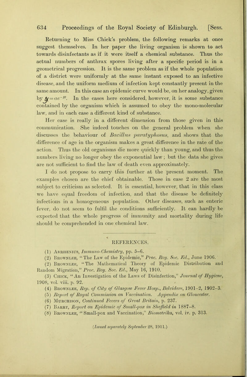 Returning to Miss Chick’s problem, the following remarks at once suggest themselves. In her paper the living organism is shown to act towards disinfectants as if it were itself a chemical substance. Thus the actual numbers of anthrax spores living after a specific period is in a geometrical progression. It is the same problem as if the whole population of a district were uniformly at the same instant exposed to an infective disease, and the uniform medium of infection kept constantly present in the same amount. In this case an epidemic curve would be, on her analogy, given by^ = ae~Pf. In the cases here considered, however, it is some substance contained by the organism which is assumed to obey the mono-molecular law, and in each case a different kind of substance. Her case is really in a different dimension from those given in this communication. She indeed touches on the general problem when she discusses the behaviour of Bacillus paratyphosus, and shows that the difference of age in the organism makes a great difference in the rate of the action. Thus the old organisms die more quickly than young, and thus the numbers living no longer obey the exponential law; but the data she gives are not sufficient to find the law of death even approximately. I do not propose to carry this further at the present moment. The examples chosen are the chief obtainable. Those in case 2 are the most subject to criticism as selected. It is essential, however, that in this class we have equal freedom of infection, and that the disease be definitely infectious in a homogeneous population. Other diseases, such as enteric fever, do not seem to fulfil the conditions sufficiently. It can hardly be expected that the whole progress of immunity and mortality during life should be comprehended in one chemical law. REFERENCES. (1) Arrhenius, Immuno- Chemistry, pp. 5-6. (2) Brownlee, “The Law of the Epidemic,” Proc. Roy. Soc. Ed., June 1906. (2) Brownlee, “The Mathematical Theory of Epidemic Distribution and Random Migration,” Proc. Roy. Soc. Ed., May 16, 1910. (3) Chick, “An Investigation of the Laws of Disinfection,” Journal of Hygiene, 1908, vol. viii. p. 92. (4) Brownlee, Rep. of City of Glasgow Fever Hosp., Belvidere, 1901-2, 1902-3. (5) Report of Royal Commission on Vaccination. Appendix on Gloucester. (6) Murchison, Continued Fevers of Great Britain, p. 237. (7) Barry, Report on Epidemic of Small-pox in Sheffield in 1887-8. (8) Brownlee, “Small-pox and Vaccination,” Biometrika, vol. iv. p. 313. {Issued separately September 28, 1911.)