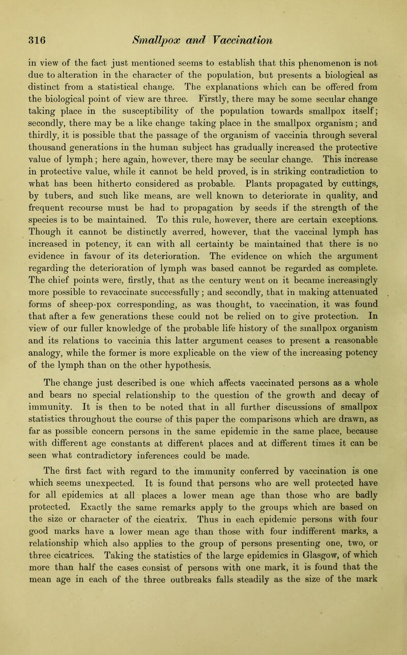 in view of the fact just mentioned seems to establish that this phenomenon is not due to alteration in the character of the population, but presents a biological as distinct from a statistical change. The explanations which can be offered from the biological point of view are three. Firstly, there may be some secular change taking place in the susceptibility of the population towards smallpox itself; secondly, there may be a like change taking place in the smallpox organism; and thirdly, it is possible that the passage of the organism of vaccinia through several thousand generations in the human subject has gradually increased the protective value of lymph ; here again, however, there may be secular change. This increase in protective value, while it cannot be held proved, is in striking contradiction to what has been hitherto considered as probable. Plants propagated by cuttings, by tubers, and such like means, are well known to deteriorate in quality, and frequent recourse must be had to propagation by seeds if the strength of the species is to be maintained. To this rule, however, there are certain exceptions. Though it cannot be distinctly averred, however, that the vaccinal lymph has increased in potency, it can with all certainty be maintained that there is no evidence in favour of its deterioration. The evidence on which the argument regarding the deterioration of lymph was based cannot be regarded as complete. The chief points were, firstly, that as the century went on it became increasingly more possible to revaccinate successfully; and secondly, that in making attenuated forms of sheep-pox corresponding, as was thought, to vaccination, it was found that after a few generations these could not be relied on to give protection. In view of our fuller knowledge of the probable life history of the smallpox organism and its relations to vaccinia this latter argument ceases to present a reasonable analogy, while the former is more explicable on the view of the increasing potency of the lymph than on the other hypothesis. The change just described is one which affects vaccinated persons as a whole and bears no special relationship to the question of the growth and decay of immunity. It is then to be noted that in all further discussions of smallpox statistics throughout the course of this paper the comparisons which are drawn, as far as possible concern persons in the same epidemic in the same place, because with different age constants at different places and at different times it can be seen what contradictory inferences could be made. The first fact with regard to the immunity conferred by vaccination is one which seems unexpected. It is found that persons who are well protected have for all epidemics at all places a lower mean age than those who are badly protected. Exactly the same remarks apply to the groups which are based on the size or character of the cicatrix. Thus in each epidemic persons with four good marks have a lower mean age than those with four indifferent marks, a relationship which also applies to the group of persons presenting one, two, or three cicatrices. Taking the statistics of the large epidemics in Glasgow, of which more than half the cases consist of persons with one mark, it is found that the mean age in each of the three outbreaks falls steadily as the size of the mark