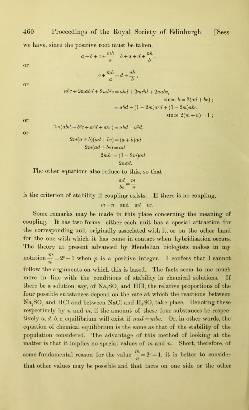 we have, since the positive root must be taken, or or or or , mh , , nh a + 6 + cH ^-^b + a + d+ a b „ , mh j , nh 6+_ =f^ + — , a b abc + 2mabd + 2mb^c = abd + 2na?d + 2nabc, since h = 2{ad + be); = abd + (1 - 2m)ofid + (1 - 2m)abc, .since 2{m + «) = 1 ; i{abd + b^c + a^d + abc) = abd + a‘^d, 2m{a + b){ad + be) = (a + b)ad 2m{ad + be) = ad 2mbc = (1 - 2m)ad = 2nad. The other equations also reduce to this, so that ad m be n is the criterion of stability if coupling exists. If there is no coupling, m = n and ad = be. Some remarks may be made in this place concerning the meaning of coupling. It has two forms; either each unit has a special attraction for the corresponding unit originally associated with it, or on the other hand for the one with which it has come in contact when hybridisation occurs. The theory at present advanced by Mendelian biologists makes in my notation—=2'' — ! when p is a positive integer. I confess that I cannot 'If}/ follow the arguments on which this is based. The facts seem to me much more in line with the conditions of stability in chemical solutions. If there be a solution, say, of NagSO^ and HCl, the relative proportions of the four possible substances depend on the rate at which the reactions between Na2S04 and HCl and between NaCl and H2SO4 take place. Denoting these respectively by n and m, if the amount of these four substances be respec- tively a, d, b, c, equilibrium will exist if nad = mbc. Or, in other words, the equation of chemical equilibrium is the same as that of the stability of the population considered. The advantage of this method of looking at the matter is that it implies no special values of m and n. Short, therefore, of some fundamental reason for the value — =2' —1, it is better to consider n that other values may be possible and that facts on one side or the other