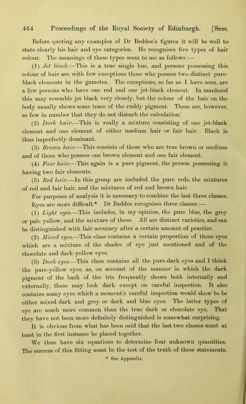 Before quoting any examples of Dr Beddoe’s figures it will be well to state clearly his hair and ej^e categories. He recognises five types of hair colour. The meanings of these types seem to me as follows:— (1) Jet black.—This is a true single hue, and persons possessing this colour of hair are with few exceptions those who possess two distinct pure- black elements in the gametes. The exceptions, so far as I have seen, are a few persons who have one red and one jet-black element. In manhood this may resemble jet black very closely, but the colour of the hair on the body usually shows some trace of the ruddy pigment. These are, however, so few in number that they do not disturb the calculation. (2) Dark hair.—This is really a mixture consisting of one jet-black element and one element of either medium hair or fair hair. Black is thus imperfectly dominant. (3) Brown hair.—This consists of those who are true brown or medium and of those who possess one brown element and one fair element. (4) Fair hair.—This again is a pure pigment, the person possessing it having two fair elements. (5) Red hair.—In this group are included the pure reds, the mixtures of red and fair hair, and the mixtures of red and brown hair. For purposes of analysis it is necessary to combine the last three classes. Eyes are more difficult.* Dr Beddoe recognises three classes:— (1) Light eyes.—This includes, in my opinion, the pure blue, the grey or pale yellow, and the mixture of these. All are distinct varieties, and can be distinguished with fair accuracy after a certain amount of practice. (2) Mixed eyes.—This class contains a certain proportion of those eyes which are a mixture of the shades of eye just mentioned and of the chocolate and dark-yellow eyes. (3) Dark eyes.—This class contains all the pure-dark eyes and I think the pure-yellow eyes, as, on account of the manner in which the dark pigment of the back of the iris frequently shows both internally and externally, these may look dark except on careful inspection. It also contains many eyes which a moment’s careful inspection would show to be either mixed dark and grey or dark and blue eyes. The latter types of eye are much more common than the true dark or chocolate eye. That they have not been more definitely distinguished is somewhat surprising. It is obvious from what has been said that the last two classes must at least in the first instance be placed together. We thus have six equations to determine four unknown quantities. The success of this fitting must be the test of the truth of these statements. * See Appendix.