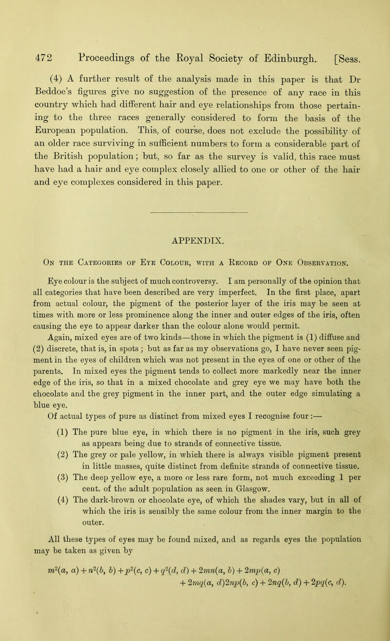 (4) A further result of the analysis made in this paper is that Dr Beddoe’s figures give no suggestion of the presence of any race in this country which had different hair and eye relationships from those pertain- ing to the three races generally considered to form the basis of the European population. This, of course, does not exclude the possibility of an older race surviving in sufficient numbers to form a considerable part of the British population; but, so far as the survey is valid, this I’ace must have had a hair and eye complex closely allied to one or other of the hair and eye complexes considered in this paper. APPENDIX. On the Categories of Eye Colour, with a Record op One Observation. Eye colour is the subject of much controversy. I am personally of the opinion that all categories that have been described are very imperfect. In the first place, apart from actual colour, the pigment of the posterior layer of the iris may be seen at times with more or less prominence along the inner and outer edges of the iris, often causing the eye to appear darker than the colour alone would permit. Again, mixed eyes are of two kinds—those in which the pigment is (1) diffuse and (2) discrete, that is, in spots ; but as far as my observations go, I have never seen pig- ment in the eyes of children which was not present in the eyes of one or other of the parents. In mixed eyes the pigment tends to collect more markedly near the inner edge of the iris, so that in a mixed chocolate and grey eye we may have both the chocolate and the grey pigment in the inner part, and the outer edge simulating a blue eye. Of actual types of pure as distinct from mixed eyes I recognise four:— (1) The pure blue eye, in which there is no pigment in the iris, such grey as appears being due to strands of connective tissue. (2) The grey or pale yellow, in which there is always visible pigment present in little masses, quite distinct from definite strands of connective tissue. (3) The deep yellow eye, a more or less rare form, not much exceeding 1 per cent, of the adult population as seen in Glasgow. (4) The dark-brown or chocolate eye, of which the shades vary, but in all of which the iris is sensibly the same colour from the inner margin to the outer. All these types of eyes may be found mixed, and as regards eyes the population may be taken as given by in^{a, a) + rfi{b, b) +p^{c, c) -P q~{d, d) -P 2mn{a, b) + 2mp{a, c) -P 2mq{a, d)2np{b, c) -P 2nq(b, d) -P ‘lpq{c, d).