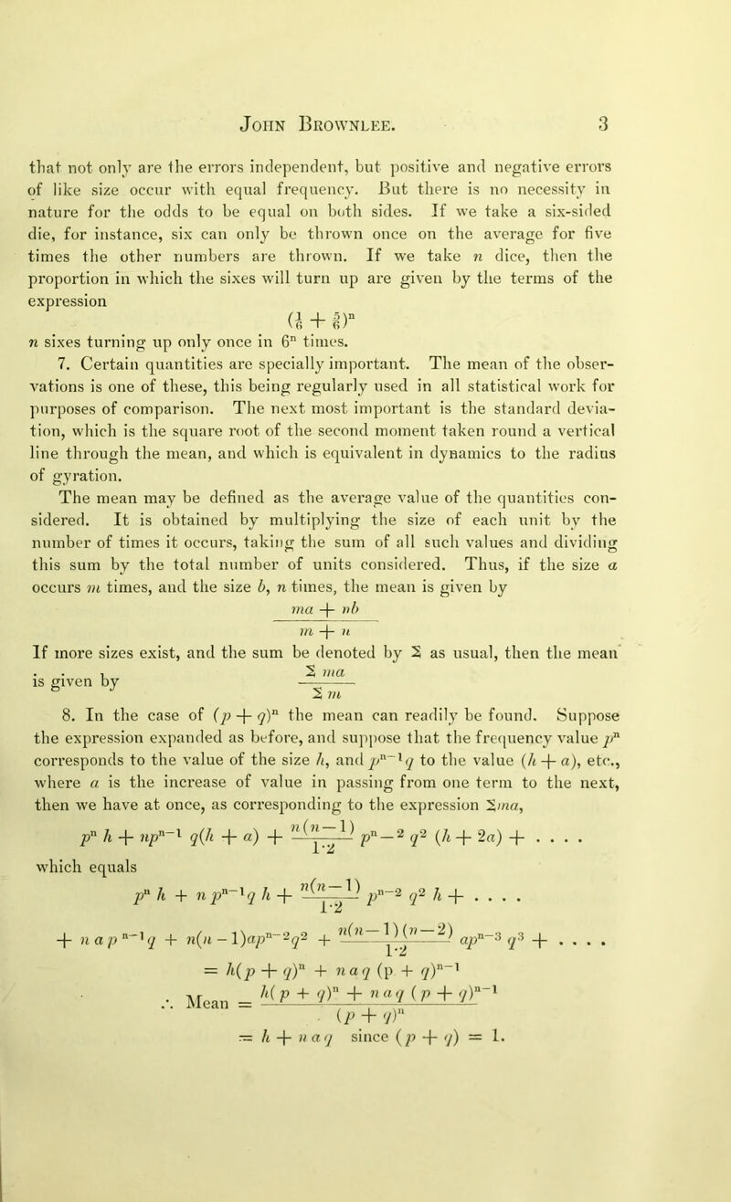 that not only are the errors independent, but positive and negative errors of like size occur with equal frequency. But there is no necessity iu nature for the odds to be equal on both sides. If we take a six-sided die, for instance, six can only be thrown once on the average for five times the other numbers are thrown. If we take n dice, then the proportion in which the sixes will turn up are given by the terms of the expression n sixes turning up only once in 6 times. 7. Cei'tain quantities are specially important. The mean of the obser- vations is one of these, this being regularly used in all statistical work for purposes of comparison. The next most important is the standard devia- tion, which is the square root of the second moment taken round a vertical line through the mean, and which is equivalent in dynamics to the radius of gyration. The mean may be defined as the average value of the quantities con- sidered. It is obtained by multiplying the size of each unit by the number of times it occurs, taking the sum of all such values and dividin this sum by the total number of units considered. Thus, if the size occurs VI times, and the size b, n times, the mean is given by ma -)- nb Hi —|— It If more sizes exist, and the sum be denoted by 2 as usual, then the mean . . , 2 ma IS given by 2 rn 8. In the case of the mean can readily be found. Suppose the expression expanded as before, and suppose that the frequency value ]i^ corresponds to the value of the size h, andp“iry to the value (h-\-a), et(^, where a is the increase of value in passing from one term to the next, then we have at once, as corresponding to the expression 2'«a, p’^ h -j- q(h -|- «) + p —^ q'^ (A -f- 2a) -j- . . . . X which equals A + np^~^q A -f- p’'”^ q^ h . -j- nap By -|- n(n - l)ap“2^2 ^ ap°-~^ q^ . — Hp + y) + ’*“7 (p + iT ’ Mean = P + V) + + <]T~^ (B + q) — li -\- H aq since {p -f- <]) = 1. fcD e