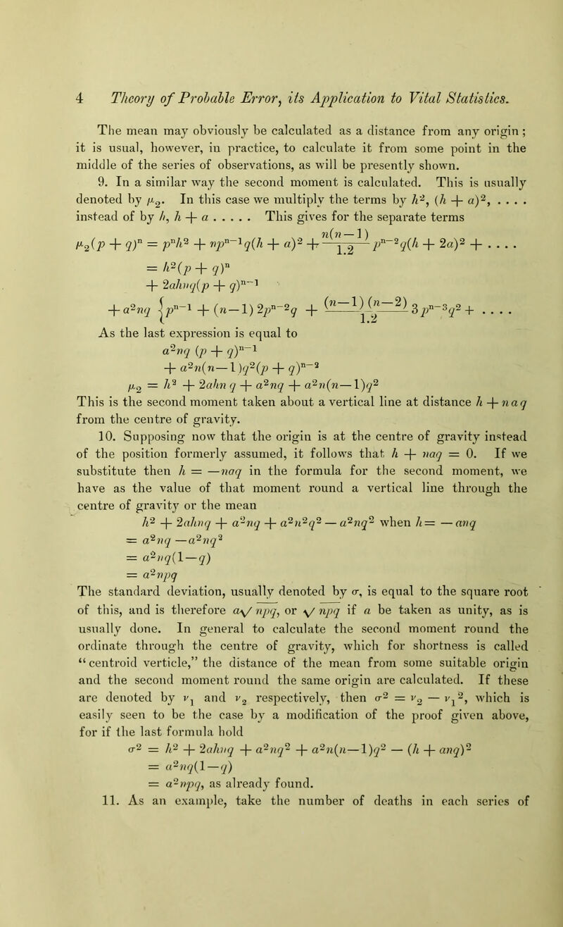 The mean may obviously be calculated as a distance from any origin ; it is usual, however, in practice, to calculate it from some point in the middle of the series of observations, as will be presently shown. 9. In a similar way the second moment is calculated. This is usually denoted by /x^. In this case we multiply the terms by {h -}- a)'^, .... instead oi hj b, h a This gives for the separate terms l^2(P “1 ~ 4“ np^^'^q(h + a)'^ \ 2—^ -J- 2a)2 . -1- 2ahiq{p + ■fa^nq -|” (n — l)2qi^~‘^q -j- ^qP~^q^ .... As the last expression is equal to a^rq {p qY~^ -f- a^n{n—I )q^{p + /xg = -f- 2ahn q -|- a“^nq a^ii{n—1)^^ This is the second moment taken about a vertical line at distance h -\-naq from the centre of gravity. 10. Supposing now that the origin is at the centre of gravity instead of the position formerly assumed, it follows that A -)- naq = 0. If we substitute then A = —naq in the formula for the second moment, we have as the value of that moment round a vertical line through the centre of gravity or the mean A^ -(- 2ahnq -f- a'^nq -j- a^n^q^ — a^nq^ when A= —anq = a'^vq —a^nq'^ = a^)iq{l — q) = aPrpq The standard deviation, usually denoted by cr, is equal to the square root of this, and is therefore o\/npq, or \/npq if a be taken as unity, as is usually done. In general to calculate the second moment round the ordinate through the centre of gravity, which for shortness is called “centroid verticle,” the distance of the mean from some suitable oricrin and the second moment round the same origin are calculated. If these arc denoted by and respectively, then o-2 = — vf, which is easily seen to be the case by a modification of the proof given above, for if the last formula hold 0-2 = A2 -|- 2aJuiq -|- a^nq~ -|- a^n{n—1)^^ — (^4 _j_ anqY = a^nq{l — q) = a~npq, as already found. 11. As an example, take the number of deaths in each series of