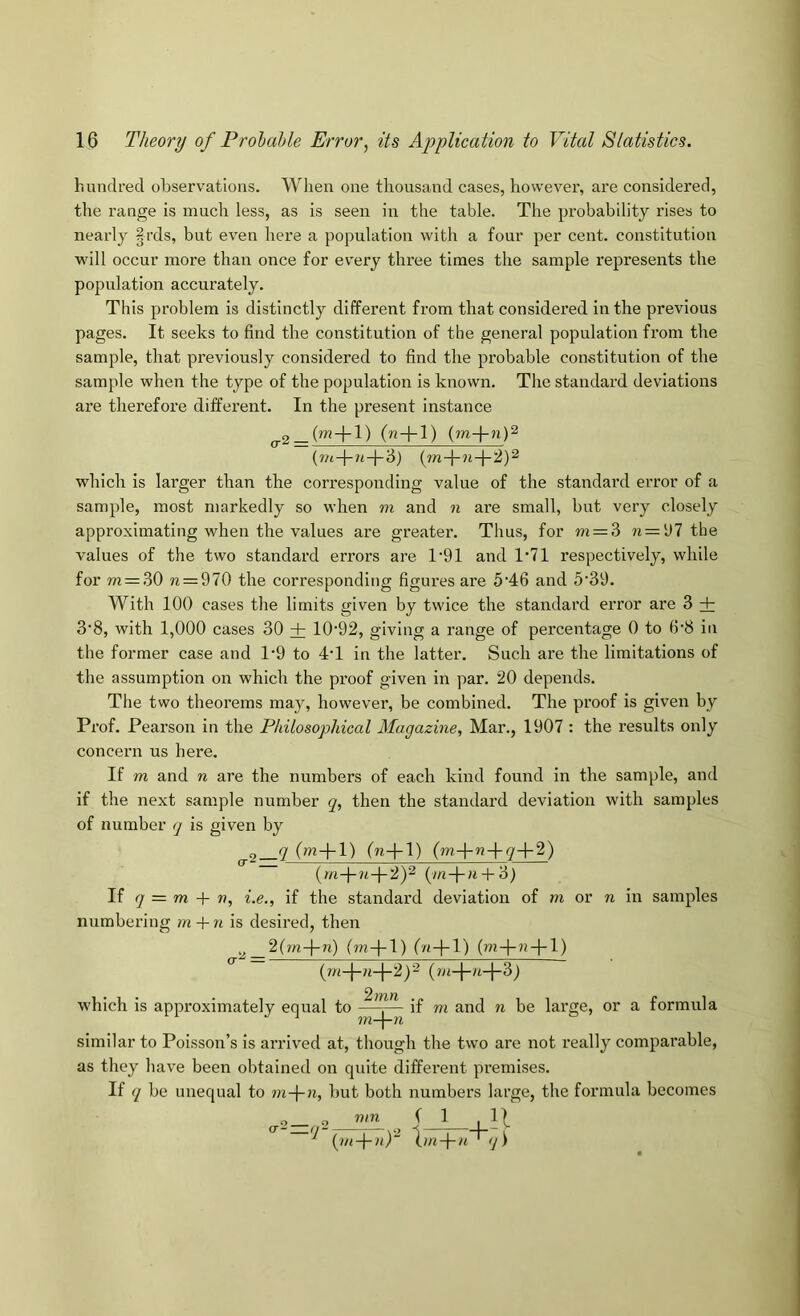 hundred observations. When one thousand cases, however, are considered, the range is much less, as is seen in the table. The probability rises to nearly |rds, but even here a population with a four per cent, constitution will occur more than once for every three times the sample represents the population accurately. This problem is distinctly different from that considered in the previous pages. It seeks to find the constitution of the general population from the sample, that previously considered to find the probable constitution of the sample when the type of the population is known. The standard deviations are therefore different. In the present instance 2_(m-l-l) (n + l) {m-\-nV which is larger than the corresponding value of the standard error of a sample, most markedly so when m and n are small, but very closely approximating when the values are greater. Thus, for m — ?> n = ‘J7 the values of the two standard errors are 1’91 and 1‘71 respectively, while for m = 30 ?i = 970 the corresponding figures are 5‘46 and 5'39. With 100 cases the limits given by twice the standard error are 3 + 3'8, with 1,000 cases 30 + 10‘92, giving a range of percentage 0 to 6‘8 in the former case and 1’9 to 4T in the latter. Such are the limitations of the assumption on which the proof given in par. 20 depends. The two theorems may, however, be combined. The proof is given by Prof. Pearson in the Philosophical Magazine, Mar., 1907 : the results only concern us here. If m and n are the numbers of each kind found in the sample, and if the next sample number q, then the standard deviation with samples of number q is given by ^2(»^+l) (n+1) (?n-fu + ;7+2) {rn-\-n-\-'2f (/n-t-a + 3) If q = m -\- n, i.e., if the standard deviation of m or n in samples numbering m + n is desired, then (?n-|-l) Oa + 1) (m-|-?i-|*l) which is approximately equal to ^ - if m and n be large, or a formula similar to Poisson’s is arrived at, though the two are not really comparable, as they have been obtained on quite different premises. If q be unequal to m-f-n, but both numbers large, the formula becomes 2_ 2 PPP ( 1 ,11 ^ (//<-)-?<)“ \m-\-n' q\