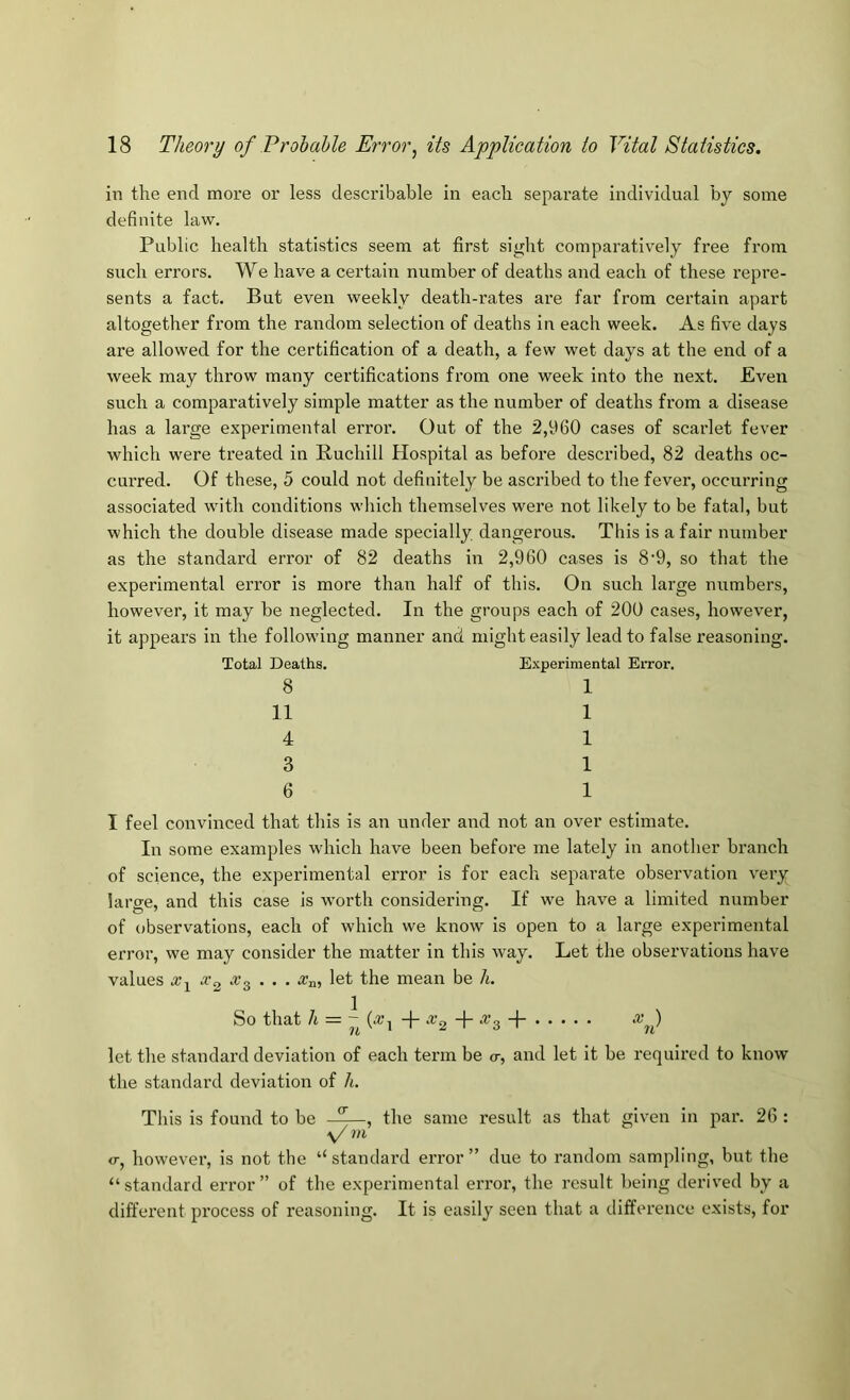 in tlie end more or less describable in eacli separate individual by some definite law. Public health statistics seem at first sight comparatively free from such errors. We have a certain number of deaths and each of these repre- sents a fact. But even weekly death-rates are far from certain apart altogether from the random selection of deaths in each week. As five days are allowed for the certification of a death, a few wet days at the end of a week may throw many certifications from one week into the next. Even such a comparatively simple matter as the number of deaths from a disease has a large experimental error. Out of the 2,1*60 cases of scarlet fever which were treated in Ruchill Hospital as before described, 82 deaths oc- curred. Of these, 5 could not definitely be ascribed to the fever, occurring associated with conditions which themselves were not likely to be fatal, but which the double disease made specially dangerous. This is a fair number as the standard error of 82 deaths in 2,960 cases is 8'9, so that the experimental error is more than half of this. On such large numbers, however, it may be neglected. In the groups each of 200 cases, however, it appears in the following manner and might easily lead to false reasoning. Total Deaths. Experimental Error. 8 1 11 1 4 1 3 1 6 1 I feel convinced that this is an under and not an over estimate. In some examples which have been before me lately in another branch of science, the experimental error is for each separate observation very large, and this case is worth considering. If we have a limited number of observations, each of which we know is open to a large experimental error, we may consider the matter in this way. Let the observations have values x^ . . . Xa, let the mean be h. So that h = {x^ + ‘^’2 + A’s + let the standard deviation of each term be o-, and let it be required to know the standard deviation of h. Tins is found to be the same result as that given in par. 26 : ■\/ ni 0-, however, is not the “standard error” due to random sampling, but the “standard error” of the experimental eiTor, the result being derived by a different pi’ocess of reasoning. It is easily seen that a difference exists, for