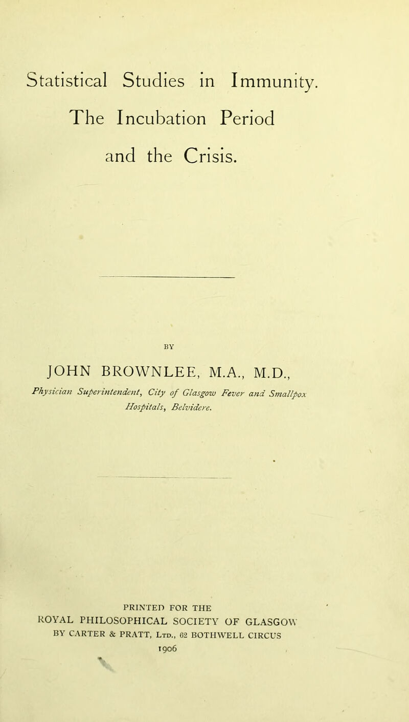 Statistical Studies in Immunity. The Incubation Period and the Crisis. BY JOHN BROWNLEE, M.A., M.D., Physician Supermtendent, City of Glasgow Fever and Smallpox Hospitals, Belvidere. PRINTED FOR THE ROYAL PHILOSOPHICAL SOCIETY OF GLASGOW BY CARTER & PRATT, Ltd., 62 BOTHWELL CIRCUS 1906