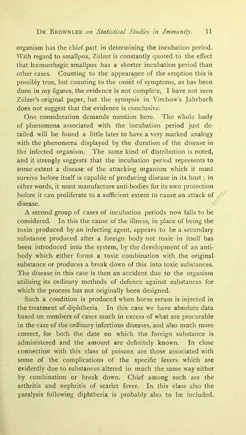organism has the chief part in determining the incubation period. With regard to smallpox, Ziilzer is constantly quoted to the effect that heemorrhagic smallpox has a shorter incubation period than other cases. Counting to the appearance of the eruption this is possibly true, but counting to the onset of symptoms, as has been done in my figures, the evidence is not complete, I have not seen Ziilzer’s original paper, but the synopsis in Virchow’s Jahrbuch does not suggest that the evidence is conclusive. One consideration demands mention here. The whole body of phenomena associated with the incubation period just de- tailed will be found a little later to have a very marked analogy with the phenomena displayed by the duration of the disease in the infected organism. The same kind of distribution is noted, and it strongly suggests that the incubation period represents to some extent a disease of the attacking organism which it must survive before itself is capable of producing disease in its host; in other words, it must manufacture anti-bodies for its own protection before it can proliferate to a sufficient extent to cause an attack of // disease. ■/ A second group of cases of incubation periods now falls to be considered. In this the cause of the illness, in place of being the toxin produced by an infecting agent, appears to be a secondary substance produced after a foreign body not toxic in itself has been introduced into the system, by the development of an anti- body which either forms a toxic combination with the original substance or produces a break down of this into toxic substances. The disease in this ca.se is then an accident due to the organism utilising its ordinary methods of defence against substances for which the process has not originally been designed. Such a condition is produced when horse serum is injected in the treatment of diphtheria. In this case we have absolute data based on numbers of cases much in excess of what are procurable in the case of the ordinary infectious diseases, and also much more correct, for both the date on which the foreign substance is administered and the amount are definitely known. In close connection with this class of poisons are those associated with some of the complications of the specific fevers which are evidently due to substances altered in much the same way either by combination or break down. Chief among such are the arthritis and nephritis of scarlet fever. In this class also the paralysis following diphtheria is probably also to be included.