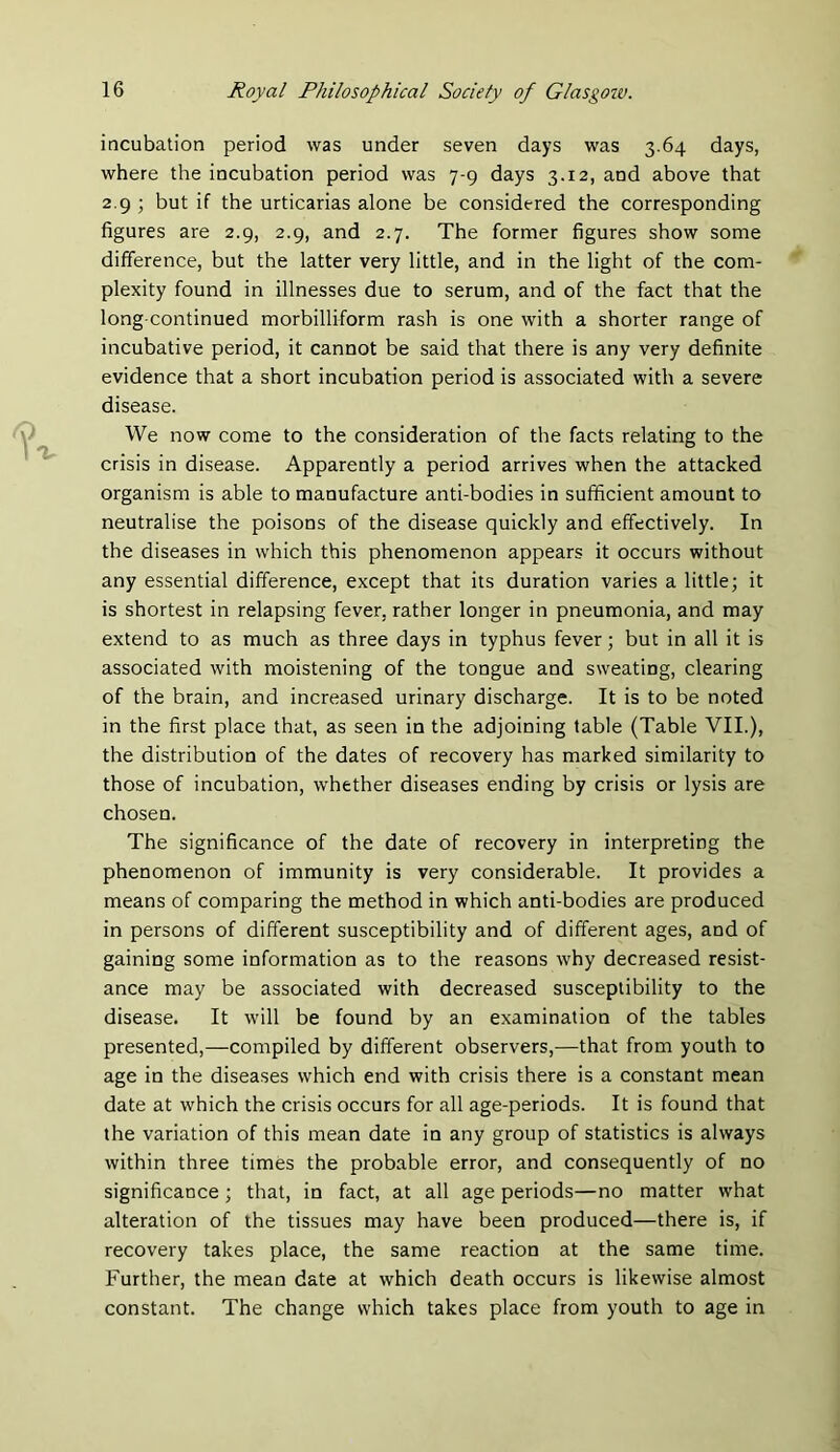incubation period was under seven days was 3.64 days, where the incubation period was 7-9 days 3.12, and above that 2.9 ; but if the urticarias alone be considered the corresponding figures are 2.9, 2.9, and 2.7. The former figures show some difference, but the latter very little, and in the light of the com- plexity found in illnesses due to serum, and of the fact that the long-continued morbilliform rash is one with a shorter range of incubative period, it cannot be said that there is any very definite evidence that a short incubation period is associated with a severe disease. We now come to the consideration of the facts relating to the crisis in disease. Apparently a period arrives when the attacked organism is able to manufacture anti-bodies in sufficient amount to neutralise the poisons of the disease quickly and effectively. In the diseases in which this phenomenon appears it occurs without any essential difference, except that its duration varies a little; it is shortest in relapsing fever, rather longer in pneumonia, and may extend to as much as three days in typhus fever; but in all it is associated with moistening of the tongue and sweating, clearing of the brain, and increased urinary discharge. It is to be noted in the first place that, as seen in the adjoining table (Table VII.), the distribution of the dates of recovery has marked similarity to those of incubation, whether diseases ending by crisis or lysis are chosen. The significance of the date of recovery in interpreting the phenomenon of immunity is very considerable. It provides a means of comparing the method in which anti-bodies are produced in persons of different susceptibility and of different ages, and of gaining some information as to the reasons why decreased resist- ance may be associated with decreased susceptibility to the disease. It will be found by an examination of the tables presented,—compiled by different observers,—that from youth to age in the diseases which end with crisis there is a constant mean date at which the crisis occurs for all age-periods. It is found that the variation of this mean date in any group of statistics is always within three times the probable error, and consequently of no significance ; that, in fact, at all age periods—no matter what alteration of the tissues may have been produced—there is, if recovery takes place, the same reaction at the same time. Further, the mean date at which death occurs is likewise almost constant. The change which takes place from youth to age in