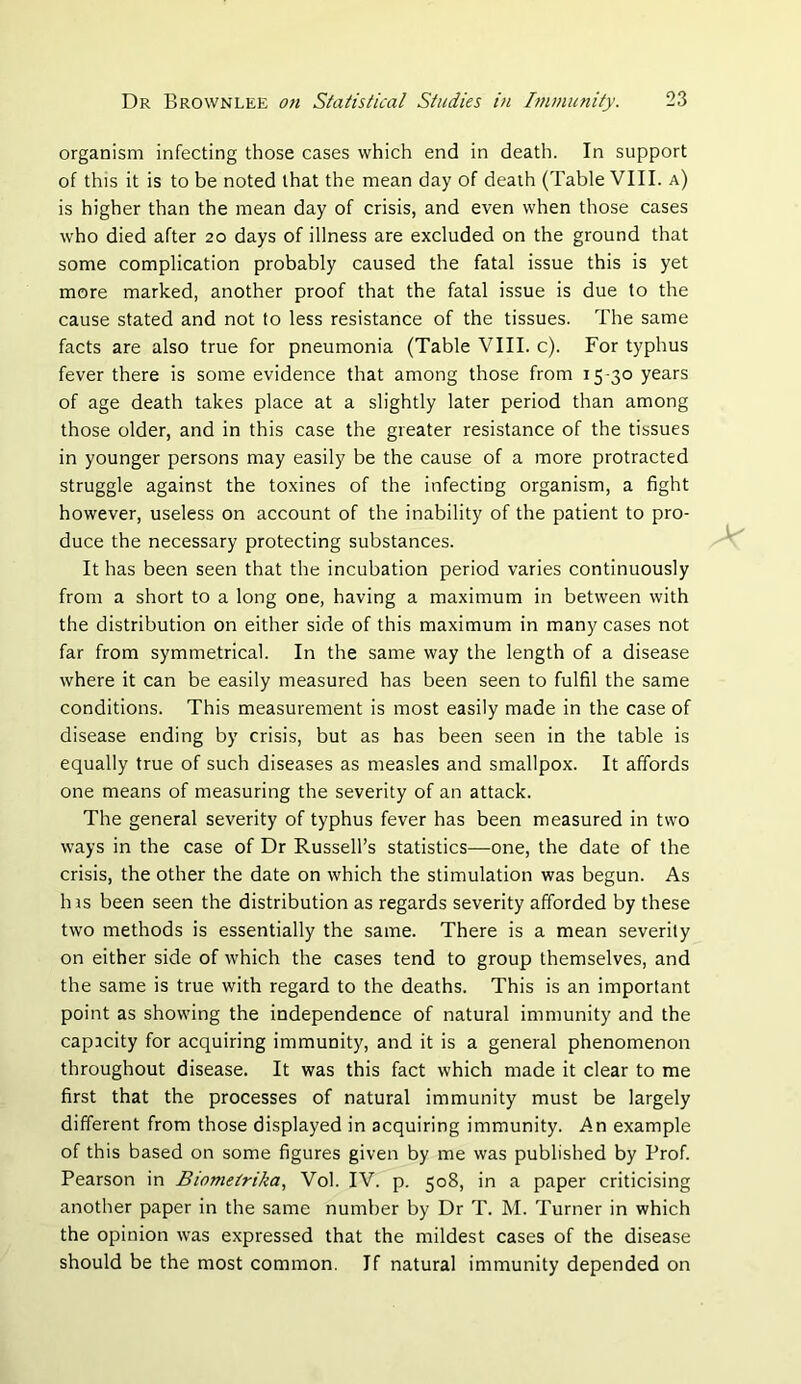 organism infecting those cases which end in death. In support of this it is to be noted that the mean day of death (Table VIII. a) is higher than the mean day of crisis, and even when those cases who died after 20 days of illness are excluded on the ground that some complication probably caused the fatal issue this is yet more marked, another proof that the fatal issue is due to the cause stated and not to less resistance of the tissues. The same facts are also true for pneumonia (Table VIII. c). For typhus fever there is some evidence that among those from 15-30 years of age death takes place at a slightly later period than among those older, and in this case the greater resistance of the tissues in younger persons may easily be the cause of a more protracted struggle against the toxines of the infecting organism, a fight however, useless on account of the inability of the patient to pro- duce the necessary protecting substances. It has been seen that the incubation period varies continuously from a short to a long one, having a maximum in between with the distribution on either side of this maximum in many cases not far from symmetrical. In the same way the length of a disease where it can be easily measured has been seen to fulfil the same conditions. This measurement is most easily made in the case of disease ending by crisis, but as has been seen in the table is equally true of such diseases as measles and smallpox. It affords one means of measuring the severity of an attack. The general severity of typhus fever has been measured in two ways in the case of Dr Russell’s statistics—one, the date of the crisis, the other the date on which the stimulation was begun. As his been seen the distribution as regards severity afforded by these two methods is essentially the same. There is a mean severity on either side of which the cases tend to group themselves, and the same is true with regard to the deaths. This is an important point as showing the independence of natural immunity and the capacity for acquiring immunity, and it is a general phenomenon throughout disease. It was this fact which made it clear to me first that the processes of natural immunity must be largely different from those displayed in acquiring immunity. An example of this based on some figures given by me was published by Prof. Pearson in Biometrika, Vol. IV. p. 508, in a paper criticising another paper in the same number by Dr T. M. Turner in which the opinion was expressed that the mildest cases of the disease should be the most common. If natural immunity depended on