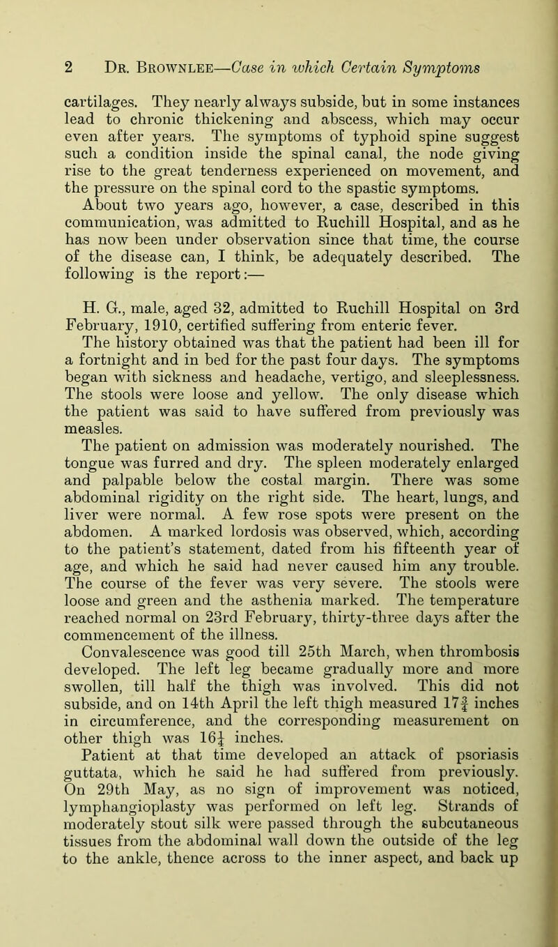 cartilages. They nearly always subside, but in some instances lead to chronic thickening and abscess, which may occur even after years. The symptoms of typhoid spine suggest such a condition inside the spinal canal, the node giving rise to the great tenderness experienced on movement, and the pressure on the spinal cord to the spastic symptoms. About two years ago, however, a case, described in this communication, was admitted to Ruchill Hospital, and as he has now been under observation since that time, the course of the disease can, I think, be adequately described. The following is the report:— H. G., male, aged 32, admitted to Ruchill Hospital on 3rd February, 1910, certified suffering from enteric fever. The history obtained was that the patient had been ill for a fortnight and in bed for the past four days. The symptoms began with sickness and headache, vertigo, and sleeplessness. The stools were loose and yellow. The only disease which the patient was said to have suffered from previously was measles. The patient on admission was moderately nourished. The tongue was furred and dry. The spleen moderately enlarged and palpable below the costal margin. There was some abdominal rigidity on the right side. The heart, lungs, and liver were normal. A few rose spots were present on the abdomen. A marked lordosis was observed, which, according to the patient’s statement, dated from his fifteenth year of age, and which he said had never caused him any trouble. The course of the fever was very severe. The stools were loose and green and the asthenia marked. The temperature reached normal on 23rd February, thirty-three days after the commencement of the illness. Convalescence was good till 25th March, when thrombosis developed. The left leg became gradually more and more swollen, till half the thigh was involved. This did not subside, and on 14th April the left thigh measured l7f inches in circumference, and the corresponding measurement on other thigh was 16;| inches. Patient at that time developed an attack of psoriasis guttata, which he said he had suffered from previously. On 29th May, as no sign of improvement was noticed, lymphangioplasty was performed on left leg. Strands of moderately stout silk were passed through the subcutaneous tissues from the abdominal wall down the outside of the leg to the ankle, thence across to the inner aspect, and back up