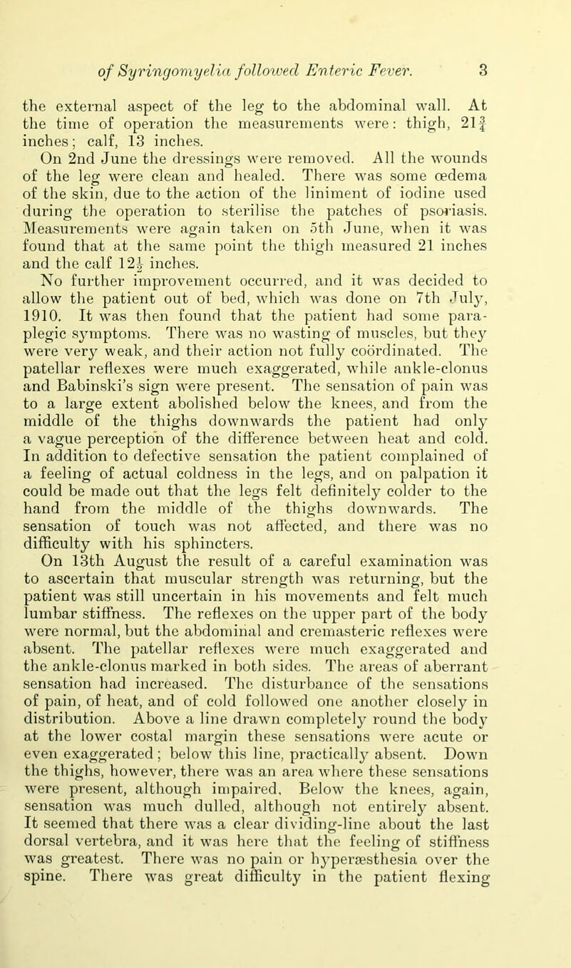 the external aspect of the leg to the abdominal wall. At the time of operation the measurements were: thigh, 21| inches; calf, 13 inches. On 2nd June the dressings were removed. All the wounds of the leg were clean and healed. There was some oedema of the skin, due to the action of the liniment of iodine used during the operation to sterilise the patches of psoriasis. Measurements were again taken on 5th June, when it was found that at the same point the thigh measured 21 inches and the calf 12^ inches. No further improvement occurred, and it was decided to allow the patient out of bed, which was done on 7th July, 1910. It was then found that the patient had some para- plegic .symptoms. There was no wa,sting of muscles, but they were very weak, and their action not fully coordinated. The patellar reflexes were much exaggerated, while ankle-clonus and Babinski’s sign were present. The sensation of pain was to a large extent abolished below the knees, and from the middle of the thighs downwards the patient had only a vague perception of the difterence between heat and cold. In addition to defective sensation the patient complained of a feeling of actual coldness in the legs, and on palpation it could be made out that the legs felt definitely colder to the hand from the middle of the thighs downwards. The sensation of touch was not afiected, and there was no difficulty with his sphincters. On 13th August the result of a careful examination was to ascertain that muscular strength was returning, but the patient was still uncertain in his movements and felt much lumbar stiffness. The reflexes on the upper part of the body were normal, but the abdominal and cremasteric reflexes were absent. The patellar reflexes were much exaggerated and the ankle-clonus marked in both sides. The areas of aben-ant sensation had increased. The disturbance of the sensations of pain, of heat, and of cold followed one another closely in distribution. Above a line drawn completely round the body at the lower costal margin these sensations were acute or even exaggerated ; below this line, practically absent. Down the thighs, however, there was an area where these sensations were present, although impaired, Below the knee.s, again, sensation was much dulled, although not entirely absent. It seemed that there was a clear dividing-line about the last dorsal vertebra, and it w’as here that the feeling of stiffness was greatest. There was no pain or hypex’aesthesia over the spine. There was great difficulty in the patient flexing