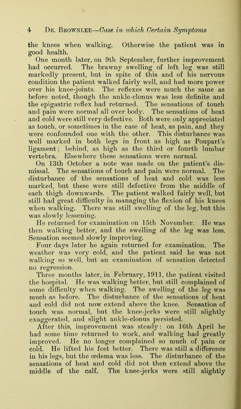 the knees when walking. Otherwise the patient was in good health. One month later, on 9th September, further improvement had occurred. The brawny swelling of left leg was still markedly present, but in spite of this and of his nervous condition the patient walked fairly well, and had more power over his knee-joints. The reflexes were much the same as before noted, though the ankle-clonus was less definite and the epigastric reflex had returned. The sensations of touch and pain were normal all over body. The sensations of heat and cold were still very defective. Both were only appreciated as touch, or sometimes in the case of heat, as pain, and they were confounded one with the other. This disturbance was well marked in both legs in front as high as Poupart’s ligament; behind, as high as the third or fourth lumbar vertebra. Elsewhere these sensations were normal. On 13th October a note was made on the patient’s dis- missal. The sensations of touch and pain were normal. The disturbance of the sensations of heat and cold was less marked, but these were still defective from the middle of each thigh downwards. The patient walked fairly well, but still had great difficulty in managing the flexion of his knees when walking. There was still swelling of the leg, hut this was slowly lessening. He returned for examination on 15th November. He was then walking better, and the swelling of the leg was less. Sensation seemed slowly improving. Four days later he again returned for examination. The weather was very cold, and the patient .said he was not walkinof so well, but an examination of sensation detected no regression. Three months later, in February, 1911, the patient visited the ho.spital. He was walking better, but .still complained of some difficulty when walking. The swelling of the leg was much as before. The disturbance of the sensations of heat and cold did not now extend above the knee. Sensation of touch was normal, but the knee-jerks were still slightly exaggerated, and slight ankle-clonus persisted. After this, improvement was steady: on 16th April he had some time returned to work, and walking had greatly improved. He no longer complained so much of pain or cold. He lifted his feet better. There was still a difference in his legs, but the oedema was less. The disturbance of the sensations of heat and cold did not then extend above the middle of the calf. The knee-jerks were still slightly