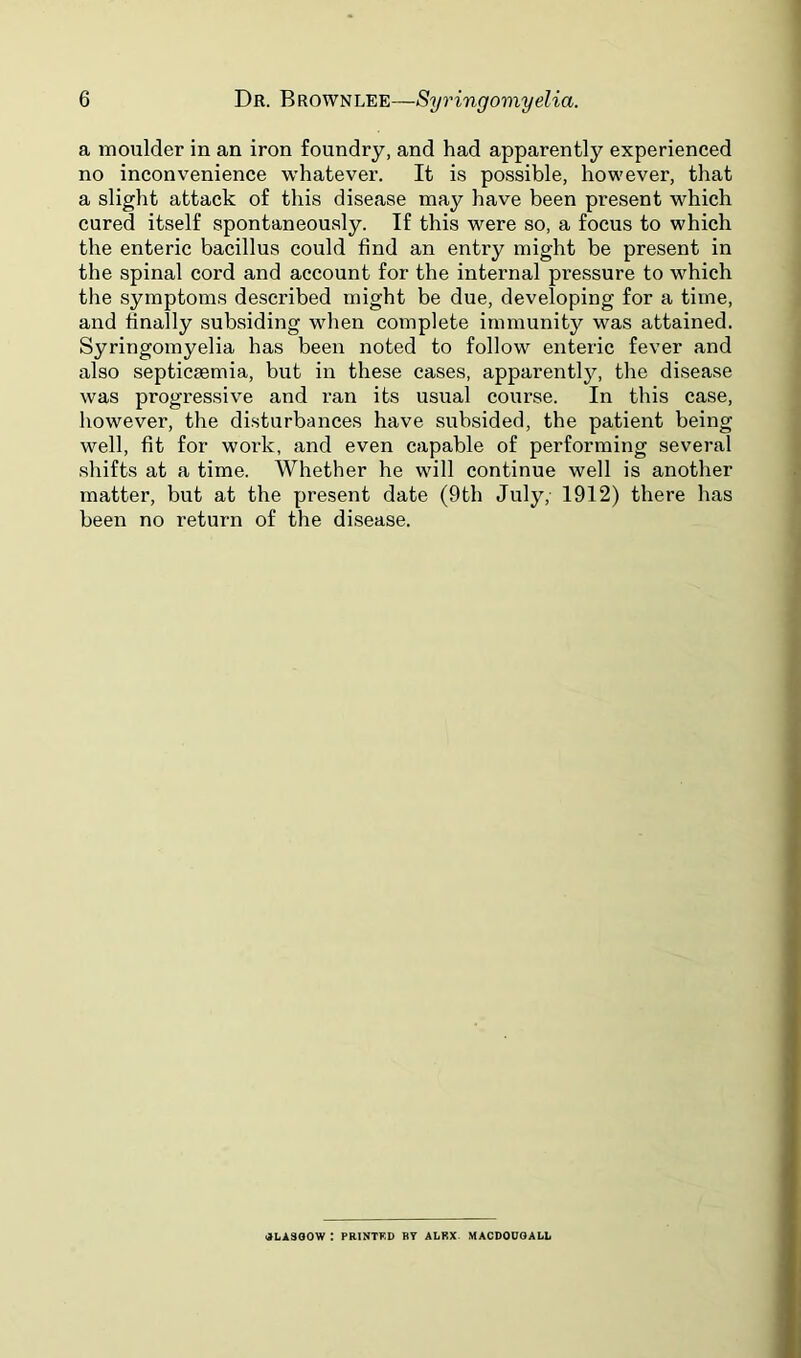 a moulder in an iron foundry, and had apparently experienced no inconvenience whatever. It is possible, however, that a slight attack of this disease may have been present which cured itself spontaneously. If this were so, a focus to which the enteric bacillus could find an entry might be present in the spinal cord and account for the internal pressure to which the symptoms described might be due, developing for a time, and finally subsiding when complete immunity was attained. Syringomyelia has been noted to follow enteric fever and also septicaemia, but in these cases, apparently, the disease was progressive and ran its usual course. In this case, however, the disturbances have subsided, the patient being well, fit for work, and even capable of performing several shifts at a time. Whether he will continue well is another matter, but at the present date (9th July, 1912) there has been no return of the di.sease. •ILASOOW : PRINTKD BT ALRX- MACDOUOALL