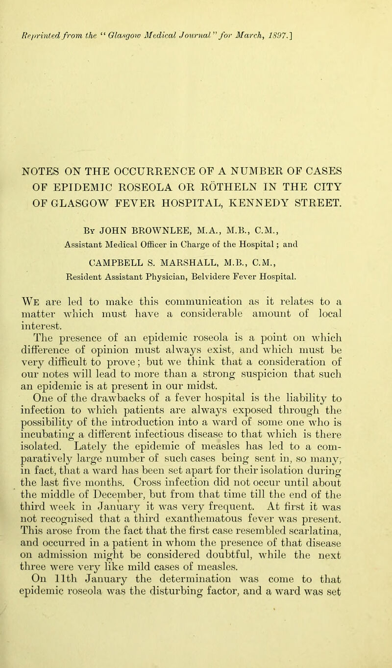 Rpjirinle.d from the “ Glasgow Medical Journal” for March, 1S97.'\ NOTES ON THE OCCURRENCE OF A NUMBER OF CASES OF EPIDEMIC ROSEOLA OR ROTHELN IN THE CITY OF GLASGOW FEVER HOSPITAL, KENNEDY STREET. By JOHN BROWNLEE, M.A., M.B., C.M., Assistant Medical Officer in Charge of the Hospital; and CAMPBELL S. MARSHALL, M.B., C.M., Resident Assistant Physician, Belvidere Fever Hospital. We are led to make this communication as it relates to a matter which must have a considerable amount of local interest. The presence of an epidemic roseola is a point on which difference of opinion must always exist, and which must be very difficult to prove; but we think that a consideration of our notes will lead to more than a strong suspicion that such an epidemic is at present in our midst. One of the di-awbacks of a fever hospital is the liability to infection to which patients are always exposed through the possibility of the introduction into a ward of some one who is incubating a diffei’ent infectious disease to that which is there isolated. Lately the epidemic of measles has led to a com- paratively large number of such cases being sent in, so many, in fact, that a ward has been set apart for their isolation during the last five months. Cross infection did not occur until about the middle of December, but from that time till the end of the third week in January it was very frecpient. At first it was not recognised that a third exanthematous fever Avas present. This arose from the fact that the first case resembled scarlatina, and occurred in a patient in whom the presence of that disease on admission might be considered doubtful, while the next three were very like mild cases of measles. On nth January the determination was come to that epidemic roseola was the disturbing factor, and a ward AA^as set