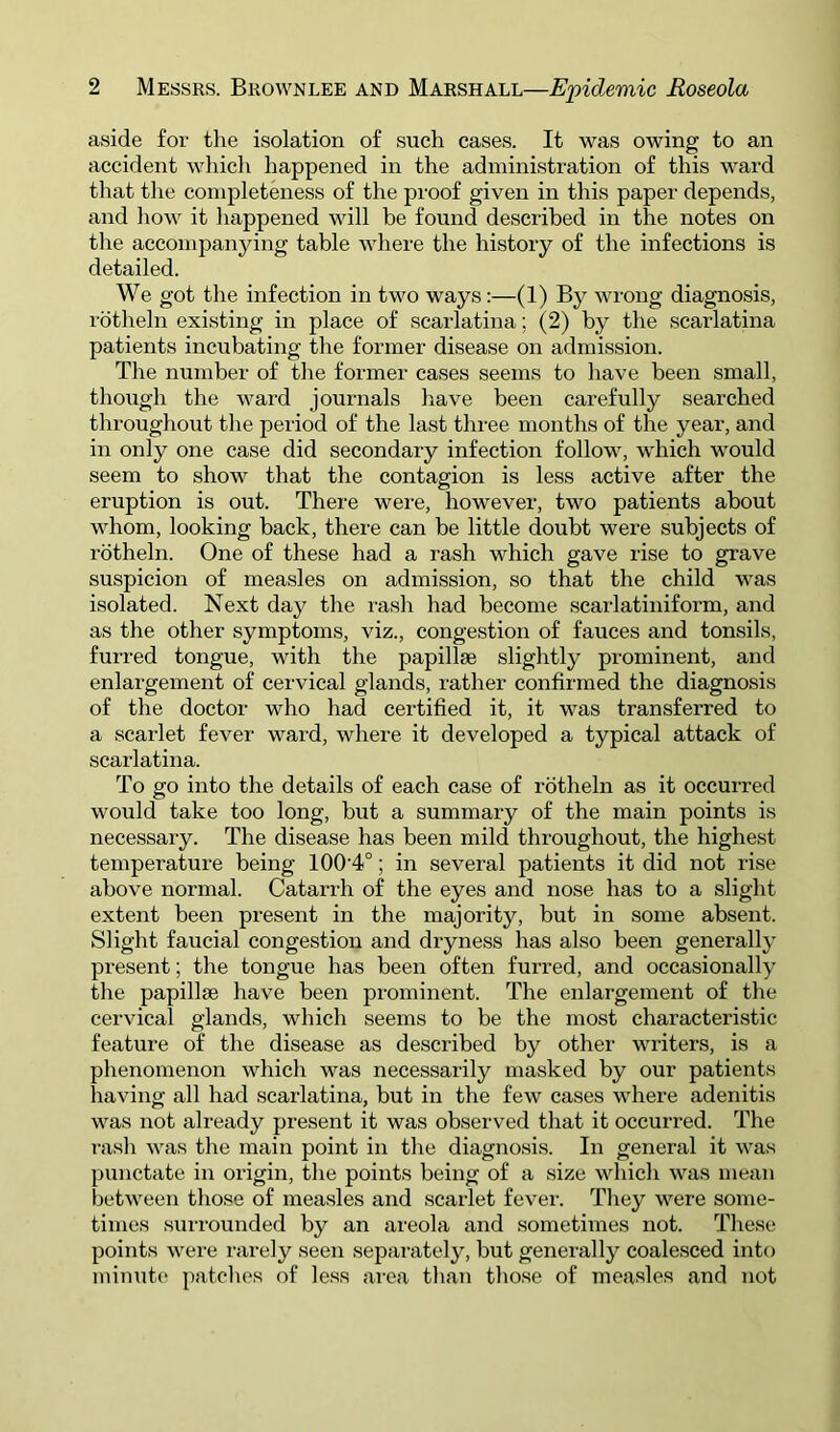 aside for the isolation of such cases. It was owing to an accident which happened in the administration of this ward that the completeness of the proof given in this paper depends, and how it happened will be found described in the notes on the accompanying table where the history of the infections is detailed. We got the infection in tw^o ways:—(1) By wrong diagnosis, I'dtheln existing in place of scarlatina; (2) by the scarlatina patients incubating the former disease on admission. The number of the former cases seems to have been small, though the ward journals have been carefully searched throughout the period of the last three months of the year, and in only one case did secondary infection follow, which would seem to show that the contagion is less active after the eruption is out. There were, however, two patients about whom, looking back, there can be little doubt were subjects of rbtheln. One of these had a rash which gave rise to grave suspicion of measles on admission, so that the child was isolated. Next day the rasli had become scarlatiniform, and as the other symptoms, viz., congestion of fauces and tonsils, fuiTed tongue, with the papillae slightly prominent, and enlargement of cervical glands, rather confirmed the diagnosis of the doctor who had certified it, it was transferred to a scarlet fever ward, where it developed a typical attack of scarlatina. To go into the details of each case of rotheln as it occurred would take too long, but a summary of the main points is necessary. The disease has been mild throughout, the highest temperature being 100'4°; in several patients it did not rise above normal. Catarrh of the eyes and nose has to a slight extent been present in the majority, but in some absent. Slight faucial congestion and dryness has also been generally present; the tongue has been often furred, and occasionally the papillae have been prominent. The enlargement of the cervical glands, which seems to be the most characteristic feature of the disease as described by other writers, is a phenomenon which was necessarily masked by our patients having all had scarlatina, but in the few cases where adenitis was not already present it was observed that it occurred. The T-ash was the main point in the diagnosis. In general it was punctate in origin, the points being of a size which was mean between those of measles and scarlet fever. They were some- times surrounded by an areola and sometimes not. These points were i-arely seen separately, but generally coalesced into mimit<‘ patches of less area tlian those of measles and not