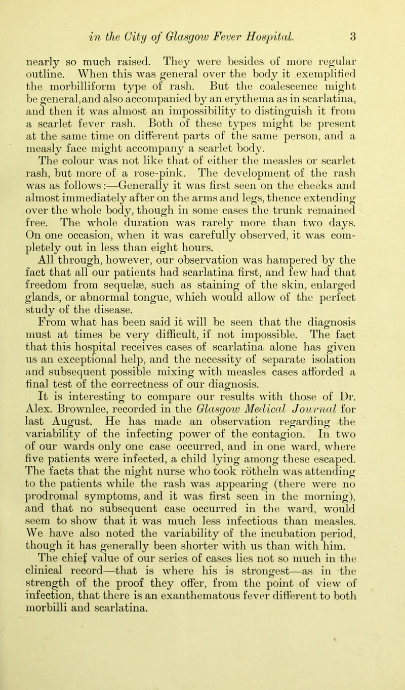 nearly so much raised. They were besides of more re^'ular outline. When this was general over the body it exemplified the morbilliform type of rash. But the coalescence might be general,and also accompanied by an erythema as in scarlatina, and then it was almost an impossihility to distinguish it from a scarlet fever rash. Both of these types might be present at the same time on different parts of the same person, and a measly face might accompany a scarlet body. The colour was not like that of eitlier the measles or scarlet rash, but more of a rose-pink. The development of the rash was as follows:—Generally it was first seen on the cheeks and almost immediately after on the arms and legs, tlience extending over the whole body, though in some cases the trunk I’emained fi’ee. The whole duration was rarely more than two days. On one occasion, when it was carefully observed, it was com- pletely out in less than eight hours. All through, however, our observation was hampered by the fact that all our patients had scarlatina first, and few had that freedom from sequelse, such as staining of the skin, enlarged glands, or abnormal tongue, which would allow of the perfect study of the disease. From what has been said it will be seen that the diagnosis must at times be very difficult, if not impossible. The fact that this hospital receives cases of scarlatina alone has given us an exceptional help, and the necessity of separate isolation and subsequent possible mixing with measles cases afforded a final test of the correctness of our diagnosis. It is interesting to compare our results with those of Dr. Alex. Brownlee, recorded in the Glasgoiv Medical Joiinud for last August. He has made an observation regarding; the variability of the infecting power of the contagion. In two of our wards only one case occurred, and in one ward, where five patients were infected, a child lying among these escaped. The facts that the night nurse who took rotheln was attending to the patients while the rash was appearing (there were no prodromal symptoms, and it was first seen in the morning), and that no subsequent case occurred in the ward, would seem to show that it was much less infectious than measles. We have also noted the variability of the incubation period, though it has generally been shorter with us than with him. The chiel’ value of our series of cases lies not so much in the clinical record—that is where his is strongest—as in the strength of the proof they offer, from the point of view of infection, that there is an exanthematous fever different to both morbilli and scarlatina.