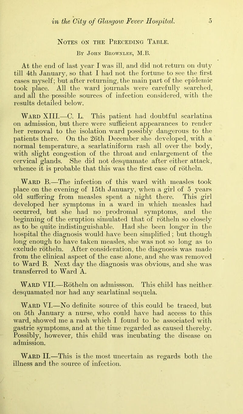 Notes on the Preceding Table. By John Brownlee, M.B. At the end of last year I was ill, and did not return on dnty till 4th January, so that I had not the fortune to see the first cases myself; but after returning, tlie main part of the epidemic took place. All the ward journals were carefully searched, and all the possible sources of infection considered, with the results detailed below. Ward XIII.—C. L. This patient had doubtful scarlatina on admission, but there were sufficient appearances to render her removal to the isolation ward possibly dangerous to the patients there. On the 26th December she developed, with a normal temperature, a scarlatiniform rash all over the body, with slight congestion of the throat and enlargement of the cervical glands. She did not desquamate after either attack, whence it is probable that this was the first case of rotheln. Ward B.—The infection of this ward with measles took place on the evening of 15th January, when a girl of 5 years old suffering from measles spent a night there. This girl developed her symptoms in a ward in which measles had occurred, but she had no prodromal symptoms, and the beginning of the eruption simulated tliat of rotheln so closely as to be quite indistinguishable. Had she been longer in the lio.spital the diagnosis would have been simplified; but though long enough to have taken measles, she was not so long as to exclude rotheln. After consideration, the diagnosis was made from the clinical aspect of the case alone, and she was removed to Ward B. Next day the diagnosis was obvious, and she was transferred to Ward A. Ward VII.—Rotheln on admissson. This child has neither desquamated nor had any scarlatinal sequela. Ward VI.—No definite source of this could be traced, but on 5th January a nurse, who could have had access to this ward, showed me a rash which I found to be associated with gastric symptoms, and at the time regarded as caused thereby. Possibly, however, this child was incubating the disease on admission. Ward II.—This is the most uncertain as regards both the illness and the source of infection.