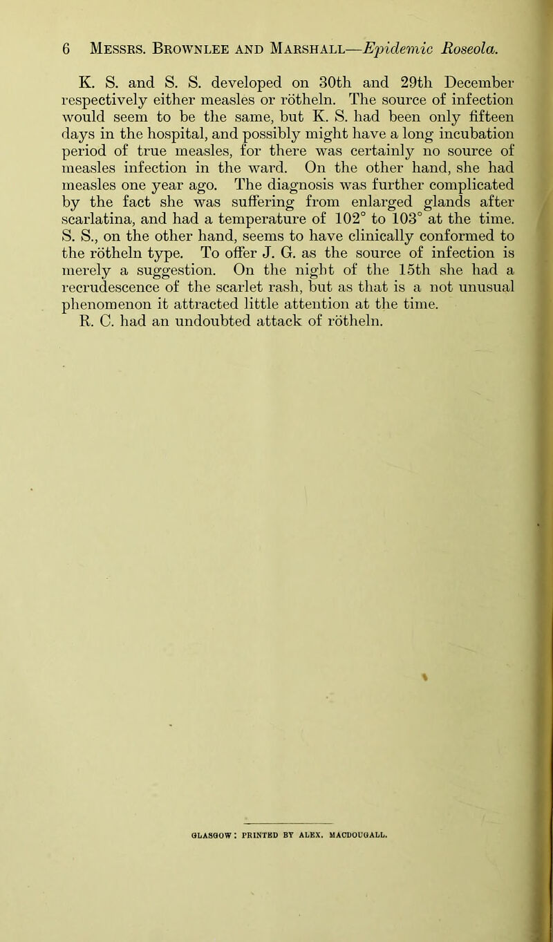 K. S. and S. S. developed on 30th and 29tli December respectively either measles or rotheln. The source of infection would seem to be the same, but K. S. had been only fifteen days in the hospital, and possibly might have a long incubation period of true measles, for there was certainly no source of measles infection in the ward. On the other hand, she had measles one year ago. The diagnosis was further complicated by the fact she was suffering from enlarged glands after scarlatina, and had a temperature of 102° to 103° at the time. S. S., on the other hand, seems to have clinically conformed to the rotheln type. To offer J. G. as the source of infection is merely a suggestion. On the night of the 15th she had a recrudescence of the scarlet rash, but as that is a not unusual phenomenon it attracted little attention at the time. R. C. had an undoubted attack of rotheln. GLASGOW: PRINTBD BT ALEX. MAODOUGALL.