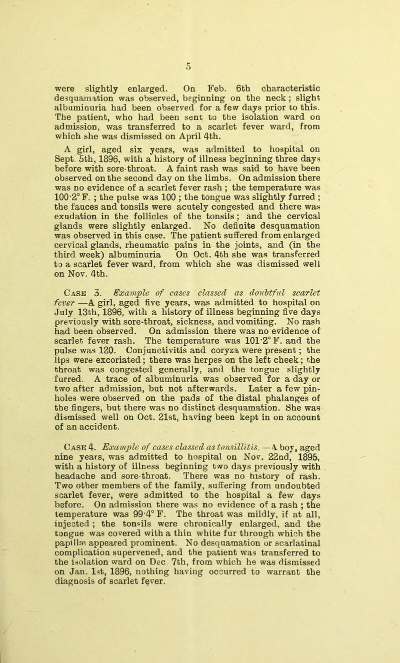 were slightly enlarged. On Feb. 6th characteristic desquamation was observed, beginning on the neck; slight albuminuria had been observed for a few days prior to this. The patient, who had been sent to the isolation ward on admission, was transferred to a scarlet fever ward, from which she was dismissed on April 4th. A girl, aged six years, was admitted to hospital on Sept. 5th, 1896, with a history of illness beginning three days before with sore-throat. A faint rash was said to have been observed on the second day on the limbs. On admission there was no evidence of a scarlet fever rash ; the temperature was 100'2°F. ; the pulse was 100 ; the tongue was slightly furred ; the fauces and tonsils were acutely congested and there was exudation in the follicles of the tonsils; and the cervical glands were slightly enlarged. No definite desquamation was observed in this case. The patient suffered from enlarged cervical glands, rheumatic pains in the joints, and (in the third week) albuminuria On Oct. 4th she was transferred to a scarlet fever ward, from which she was dismissed well on Nov. 4th. Case 3. Example of cases classed as doubtful scarlet fever —A girl, aged five years, was admitted to hospital on July 13th, 1896, with a history of illness beginning five days previously with sore-throat, sickness, and vomiting. No rash had been observed. On admission there was no evidence of scarlet fever rash. The temperature was 101'2°F. and the pulse was 120. Conjunctivitis and coryza were present; the lips were excoriated; there was herpes on the left cheek; the throat was congested generally, and the tongue slightly furred. A trace of albuminuria was observed for a day or two after admission, but not afterwards. Later a few pin- holes were observed on the pads of the distal phalanges of the fingers, but there was no distinct desquamation. She was dismissed well on Oct. 21st, having been kept in on account of an accident. Case 4. Exaviple of cases classed as tonsillitis. — 4 boy, aged nine years, was admitted to hospital on Nov. 22nd, 1895, with a history of illness beginning two days previously with headache and sore-throat. There was no history of rash. Two other members of the family, suffering from undoubted scarlet fever, were admitted to the hospital a few days before. On admission there was no evidence of a rash ; the temperature was 99'4°F. The throat was mildly, if at all, injected ; the tonsils were chronically enlarged, and the tongue was covered with a thin white fur through which the papillae appeared prominent. No desquamation or scarlatinal complication supervened, and the patient was transferred to the isolation ward on Dec 7th, from which he was dismissed on Jan. 1st, 1896, nothing having occurred to warrant the diagnosis of scarlet fever. I