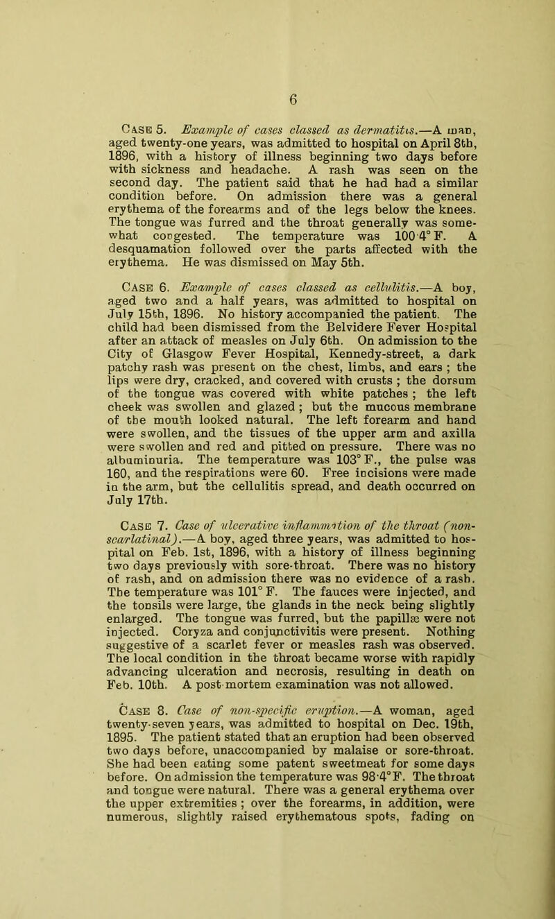 Case 5. Example of cases classed as dermatitis.—A ujaD, aged twenty-one years, was admitted to hospital on April 8tb, 1896, with a history of illness beginning two days before with sickness and headache. A rash was seen on the second day. The patient said that he had had a similar condition before. On admission there was a general erythema of the forearms and of the legs below the knees. The tongue was furred and the throat generally was some- what congested. The temperature was 1004° F. A desquamation followed over the parts affected with the erythema. He was dismissed on May 5th. Case 6. Example of cases classed as cellvlitis.—A boy, aged two and a half years, was admitted to hospital on July 15th, 1896. No history accompanied the patient. The child had been dismissed from the Belvidere Fever Hospital after an attack of measles on July 6th. On admission to the City of Glasgow Fever Hospital, Kennedy-street, a dark patchy rash was present on the chest, limbs, and ears ; the lips were dry, cracked, and covered with crusts ; the dorsum of the tongue was covered with white patches ; the left cheek was swollen and glazed ; but the mucous membrane of the mouth looked natural. The left forearm and hand were swollen, and the tissues of the upper arm and axilla were swollen and red and pitted on pressure. There was no albuminuria. The temperature was 103° F., the pulse was 160, and the respirations were 60. Free incisions were made in the arm, but the cellulitis spread, and death occurred on July 17th. Case 7. Case of ulcerative inflammntion of the throat (non- scarlatinal).—A boy, aged three years, was admitted to hos- pital on Feb. 1st, 1896, with a history of illness beginning two days previously with sore-throat. There was no history of rash, and on admission there was no evidence of a rash. The temperature was 101° F. The fauces were injected, and the tonsils were large, the glands in the neck being slightly enlarged. The tongue was furred, but the papillas were not injected. Coryza and conjunctivitis were present. Nothing suggestive of a scarlet fever or measles rash was observed. The local condition in the throat became worse with rapidly advancing ulceration and necrosis, resulting in death on Feb. 10th. A post mortem examination was not allowed. Case 8. Case of non-specific eruption.—A woman, aged twenty-seven years, was admitted to hospital on Dec. 19th, 1895. The patient stated that an eruption had been observed two days before, unaccompanied by malaise or sore-throat. She had been eating some patent sweetmeat for some days before. On admission the temperature was 984° F. The throat and tongue were natural. There was a general erythema over the upper extremities ; over the forearms, in addition, were numerous, slightly raised erythematous spots, fading on