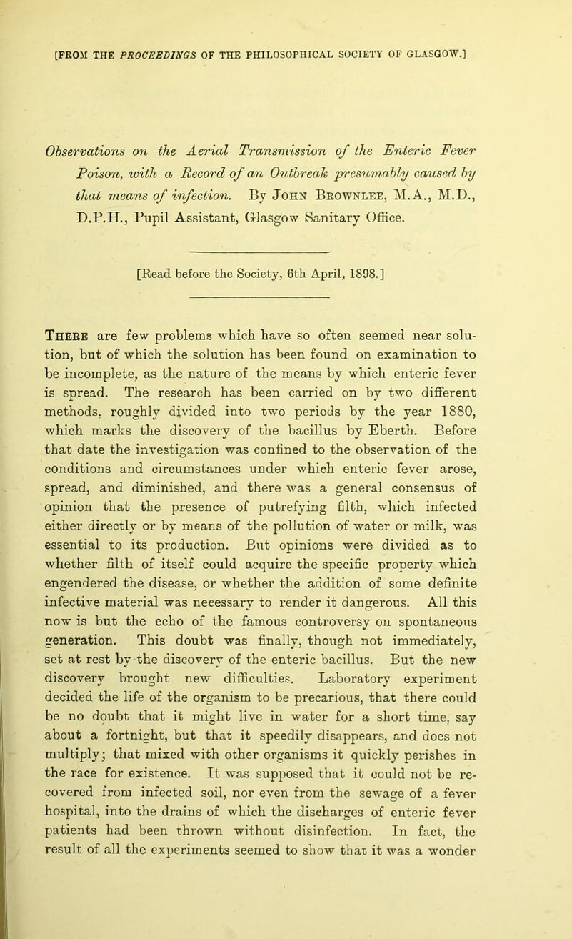 [FROM THE PROCEEDINGS OF THE PHILOSOPHICAL SOCIETY OF GLASGOW.] Observations on the Aerial Transmission of the Enteric Fever Poison, with a Record of an Outbreak presumably caused by that means of infection. By John Brownlee, M.A., M.I)., Pupil Assistant, Glasgow Sanitary Office. [Read before the Society, 6tb April, 1898.] There are few problems which have so often seemed near solu- tion, but of which the solution has been found on examination to be incomplete, as the nature of the means by which enteric fever is spread. The research has been carried on by two different methods, roughly divided into two periods by the year 1880, which marks the discovery of the bacillus by Eberth. Before that date the investigation was confined to the observation of the conditions and circumstances under which enteric fever arose, spread, and diminished, and there was a general consensus of opinion that the presence of putrefying filth, which infected either directly or by means of the pollution of water or milk, was essential to its production. But opinions were divided as to whether filth of itself could acquire the specific property which engendered the disease, or whether the addition of some definite infective material was necessary to render it dangerous. All this now is but the echo of the famous controversy on spontaneous generation. This doubt was finally, though not immediately, set at rest by the discovery of the enteric bacillus. But the new discovery brought new diflBculties. Laboratory experiment decided the life of the organism to be precarious, that there could be no doubt that it might live in water for a short time, say about a fortnight, but that it speedily disappears, and does not multiply; that mixed with other organisms it quickly perishes in the race for existence. It was supposed that it could not be re- covered from infected soil, nor even from the sewage of a fever hospital, into the drains of which the discharges of enteiic fever patients had been thrown without disinfection. In fact, the result of all the experiments seemed to show that it was a wonder