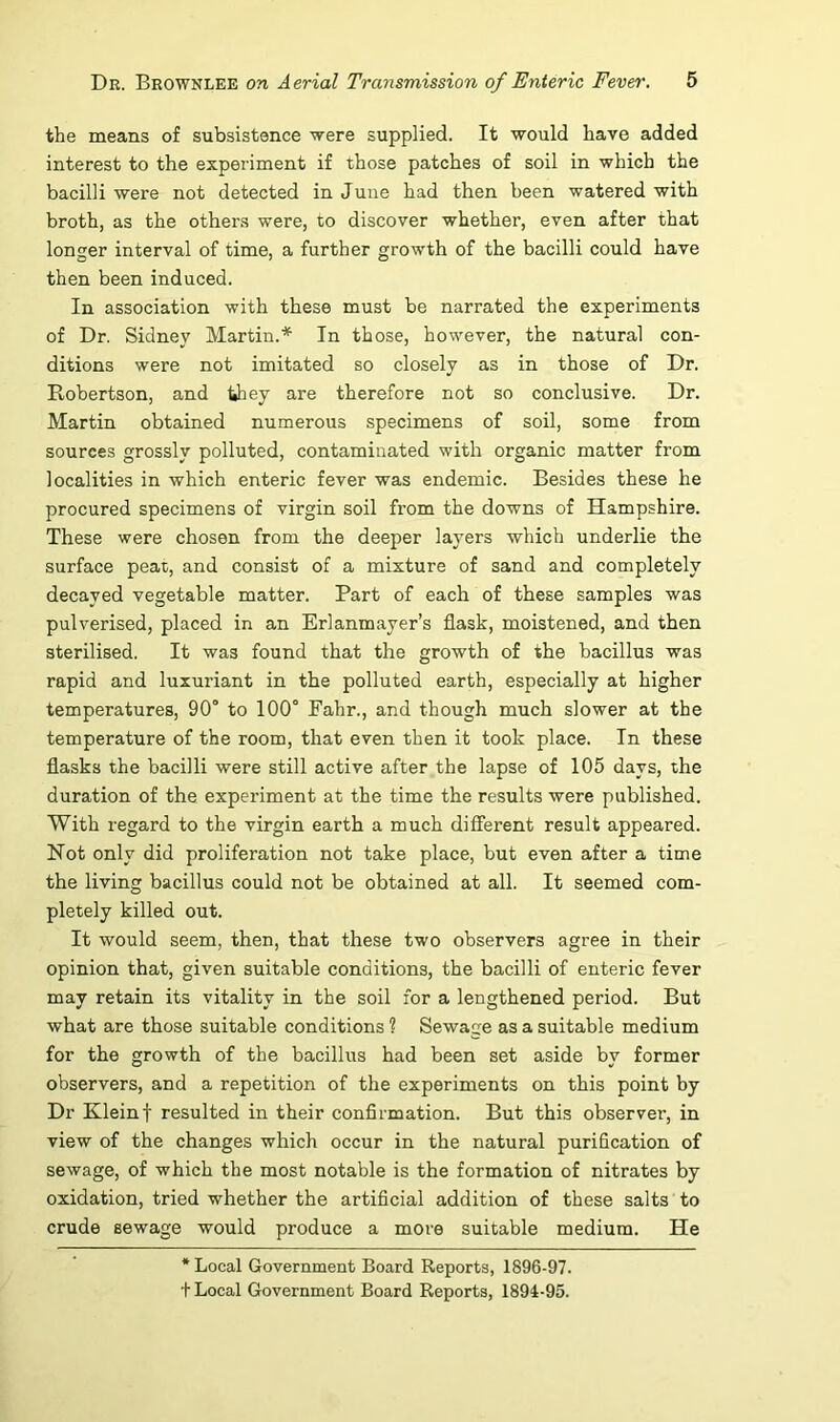 the means of subsistence were supplied. It would have added interest to the experiment if those patches of soil in which the bacilli were not detected in June had then been watered with broth, as the others were, to discover whether, even after that longer interval of time, a further growth of the bacilli could have then been induced. In association with these must be narrated the experiments of Dr. Sidney Martin.* In those, however, the natural con- ditions were not imitated so closely as in those of Dr. Robertson, and they are therefore not so conclusive. Dr. Martin obtained numerous specimens of soil, some from sources grossly polluted, contaminated with organic matter from localities in which enteric fever was endemic. Besides these he procured specimens of virgin soil from the downs of Hampshire. These were chosen from the deeper layers which underlie the surface peat, and consist of a mixture of sand and completely decayed vegetable matter. Part of each of these samples was pulverised, placed in an Erlanmayer’s flask, moistened, and then sterilised. It was found that the growth of the bacillus was rapid and luxuriant in the polluted earth, especially at higher temperatures, 90° to 100° Fahr., and though much slower at the temperature of the room, that even then it took place. In these flasks the bacilli were still active after the lapse of 105 days, the duration of the experiment at the time the results were published. With regard to the virgin earth a much different result appeared. Not only did proliferation not take place, but even after a time the living bacillus could not be obtained at all. It seemed com- pletely killed out. It would seem, then, that these two observers agree in their opinion that, given suitable conditions, the bacilli of enteric fever may retain its vitality in the soil for a lengthened period. But what are those suitable conditions ? Sewage as a suitable medium for the growth of the bacillus had been set aside by former observers, and a repetition of the experiments on this point by Dr Kleinf resulted in their confirmation. But this observer, in view of the changes which occur in the natural purification of sewage, of which the most notable is the formation of nitrates by oxidation, tried whether the artificial addition of these salts to crude sewage would produce a more suitable medium. He * Local Government Board Reports, 1896-97. + Local Government Board Reports, 1894-95.