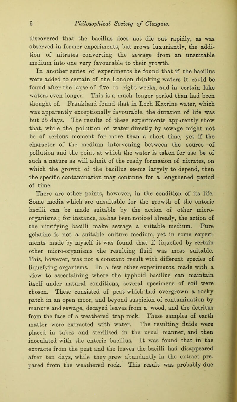 discovered that the bacillus does not die out rapidly, as was observed in former experiments, but grows luxuriantly, the addi- tion of nitrates converting the sewage from an unsuitable medium into one very favourable to their growth. In another series of experiments he found that if the bacillus were added to certain of the London drinking waters it could be found after the lapse of five to eight weeks, and in certain lake waters even longer. This is a much longer period than had been thought of. Frankland found that in Loch Katrine water, which was apparently exceptionally favourable, the duration of life was but 25 days. The results of these experiments apparently show that, while the pollution of water directly by sewage might not be of serious moment for more than a short time, yet if the character of the medium intervening between the source of pollution and the point at which the water is taken for use be of such a nature as will admit of the ready formation of nitrates, on which the growth of the bacillus seems largely to depend, then the specific contamination may continue for a lengthened period of time. There are other points, however, in the condition of its life. Some media which are unsuitable for the growth of the enteric bacilli can be made suitable by the action of other micro- organisms; for instance, as. has been noticed already, the action of the nitrifying bacilli make sewage a suitable medium. Pure gelatine is not a suitable culture medium, yet in some experi- ments made by myself it was found that if liquefied by certain other micro-organisms the resulting fiuid was most suitable. This, however, was not a constant result with different species of liquefying organisms. In a few other experiments, made with a view to ascertaining where the typhoid bacillus can maintain itself under natural conditions, several specimens of soil were chosen. These consisted of peat which had overgrown a rocky patch in an open moor, and beyond suspicion of contamination by manure and sewage, decayed leaves from a wood, and the detritus from the face of a weathered trap rock. These samples of earth matter were extracted with water. The resulting fluids were placed in tubes and sterilised in the usual manner, and then inoculated with the enteric bacillus. It was found that in the extracts from the peat and the leaves the bacilli had disappeared after ten days, while they grew abundantly in the extract pre- pared from the weathered rock. This result was probably due