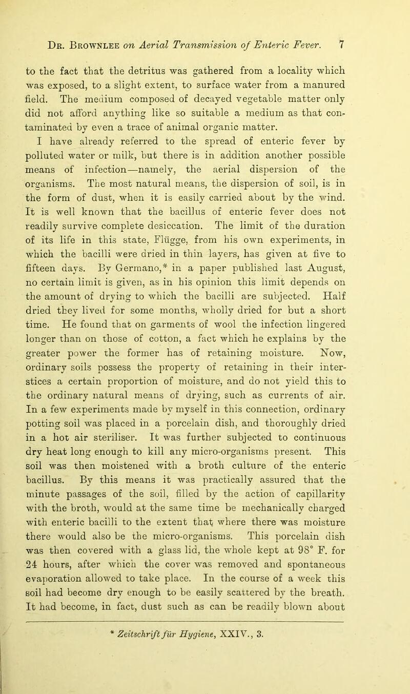 to the fact that the detritus was gathered from a locality which was exposed, to a slight extent, to surface water from a manured field. The medium composed of decayed vegetable matter only did not afford anything like so suitable a medium as that con- taminated by even a trace of animal organic matter. I have already referred to the spread of enteric fever by polluted water or milk, but there is in addition another possible means of infection—namely, the aerial dispersion of the organisms. The most natural means, the dispersion of soil, is in the form of dust, when it is easily carried about by the wind. It is well known that the bacillus of enteric fever does not readily survive complete desiccation. The limit of the duration of its life in this state, Fliigge, from his own experiments, in which the bacilli were dried in thin layers, has given at five to fifteen days. By Germane,* in a paper published last August, no certain limit is given, as in his opinion this limit depends on the amount of drying to which the bacilli are subjected. Half dried they lived for some months, wholly dried for but a short time. He found that on garments of wool the infection lingered longer than on those of cotton, a fact which he explains by the greater power the former has of retaining moisture. Now, ordinary soils possess the property of retaining in their inter- stices a certain proportion of moisture, and do not yield this to the ordinary natural means of drying, such as currents of air. In a few experiments made by myself in this connection, ordinary potting soil was placed in a porcelain dish, and thoroughly dried in a hot air steriliser. It was further subjected to continuous dry heat long enough to kill any micro-organisms present. This soil was then moistened with a broth culture of the enteric bacillus. By this means it was practically assured that the minute passages of the soil, filled by the action of capillarity with the broth, would at the same time be mechanically charged with enteric bacilli to the extent that where there was moisture there would also be the micro-organisms. This porcelain dish was then covered with a glass lid, the whole kept at 98° F. for 24 hours, after which the cover was removed and spontaneous evaporation allowed to take place. In the course of a week this soil had become dry enough to be easily scattered by the breath. It had become, in fact, dust such as can be readily blown about Zeitschrift fur Hygiene, XXIV., 3.