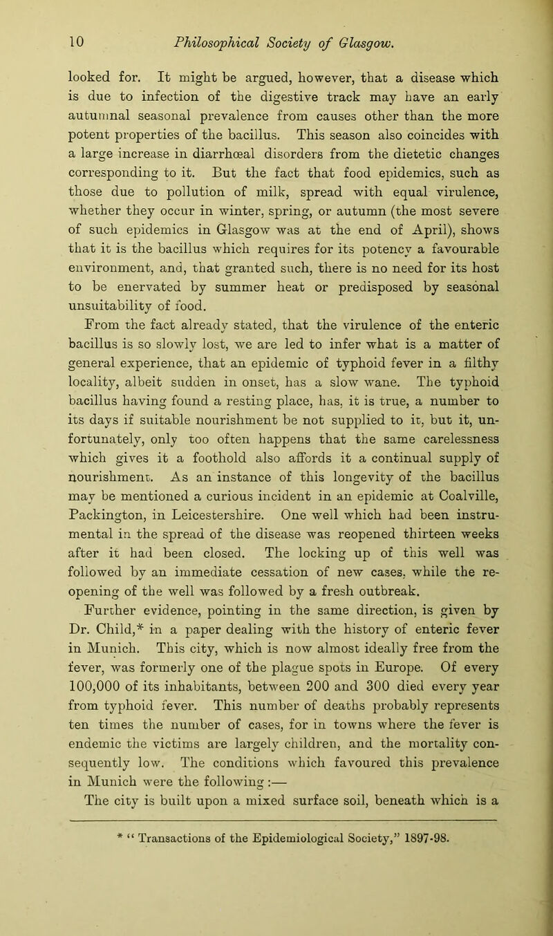 looked for. It might be argued, however, that a disease which is due to infectiou of the digestive track may have an early autumnal seasonal prevalence from causes other than the more potent properties of the bacillus. This season also coincides with a large increase in diarrhceal disorders from the dietetic changes corresponding to it. But the fact that food epidemics, such as those due to pollution of milk, spread with equal virulence, whether they occur in winter, spring, or autumn (the most severe of such epidemics in Glasgow was at the end of April), shows that it is the bacillus which requires for its potency a favourable environment, and, that granted such, there is no need for its host to be enervated by summer heat or predisposed by seasonal unsuitability of food. From the fact already stated, that the virulence of the enteric bacillus is so slowly lost, we are led to infer what is a matter of general experience, that an epidemic of typhoid fever in a filthy locality, albeit sudden in onset, has a slow wane. The typhoid bacillus having found a resting place, has, it is true, a number to its days if suitable nourishment be not supplied to it, but it, un- fortunately, only too often happens that the same carelessness which gives it a foothold also affords it a continual supply of nourishment. As an instance of this longevity of the bacillus may be mentioned a curious incident in an epidemic at Coalville, Packington, in Leicestershire. One well which had been instru- mental in the spread of the disease was reopened thirteen weeks after it had been closed. The locking up of this well was followed by an immediate cessation of new cases, while the re- opening of the well was followed by a fresh outbreak. Further evidence, pointing in the same direction, is given by Dr. Child,* in a paper dealing with the history of enteric fever in Munich. This city, which is now almost ideally free from the fever, was formerly one of the plague spots in Europe. Of every 100,000 of its inhabitants, between 200 and 300 died every year from typhoid fever. This number of deaths probably represents ten times the number of cases, for in towns where the fever is endemic the victims are largely children, and the mortality con- sequently low. The conditions which favoured this prevalence in Munich were the following :— The city is built upon a mixed surface soil, beneath which is a * “ Transactions of the Epidemiological Society,” 1897-98.