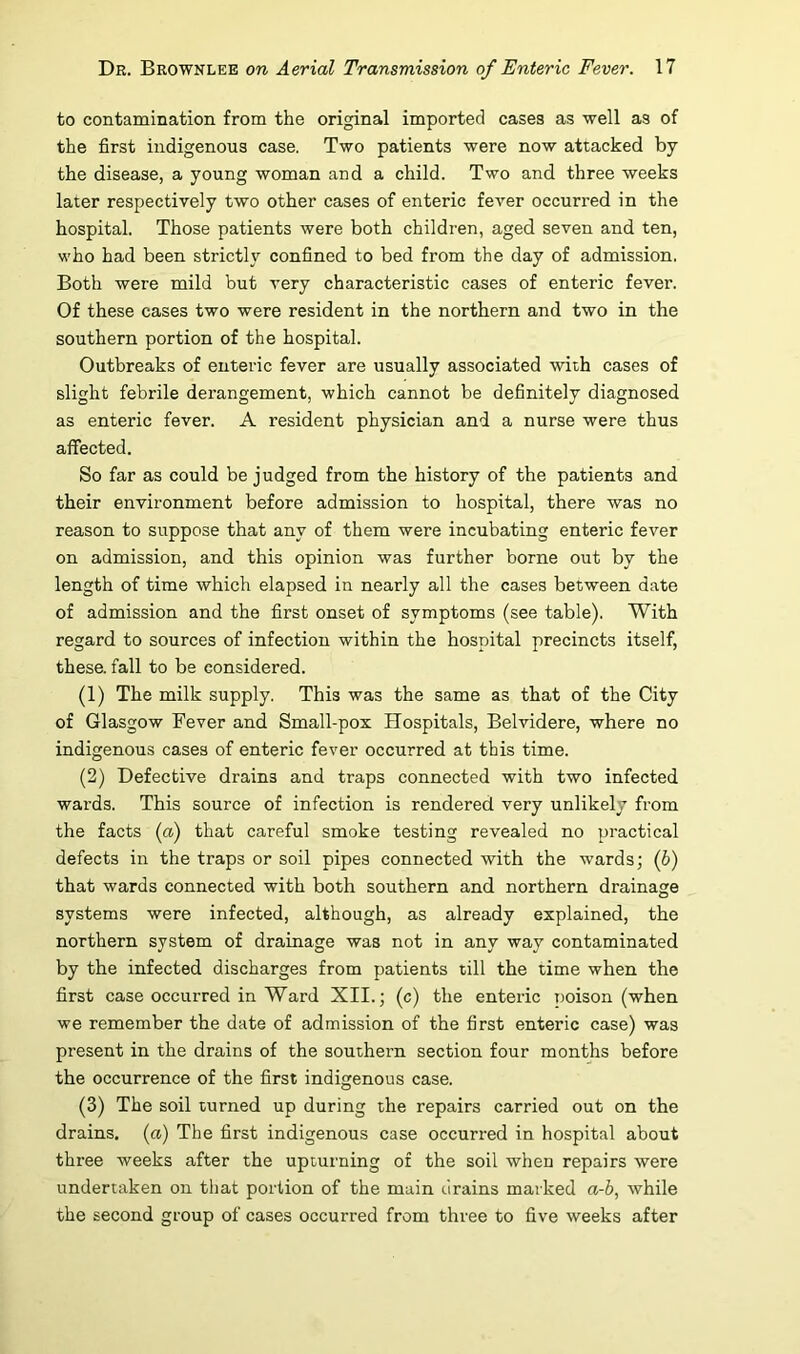 to contamination from the original imported cases as well as of the first indigenous case. Two patients were now attacked by the disease, a young woman and a child. Two and three weeks later respectively two other cases of enteric fever occurred in the hospital. Those patients were both children, aged seven and ten, who had been strictly confined to bed from the day of admission. Both were mild but very characteristic cases of enteric fever. Of these cases two were resident in the northern and two in the southern portion of the hospital. Outbreaks of enteric fever are usually associated with cases of slight febrile derangement, which cannot be definitely diagnosed as enteric fever. A resident physician and a nurse were thus affected. So far as could be judged from the history of the patients and their environment before admission to hospital, there was no reason to suppose that any of them were incubating enteric fever on admission, and this opinion was further borne out by the length of time which elapsed in nearly all the cases between date of admission and the first onset of symptoms (see table). With regard to sources of infection within the hospital precincts itself, these, fall to be considered. (1) The milk supply. This was the same as that of the City of Glasgow Fever and Small-pox Hospitals, Belvidere, where no indigenous cases of enteric fever occurred at this time. (2) Defective drains and traps connected with two infected wards. This source of infection is rendered very unlikely from the facts {a) that careful smoke testing revealed no practical defects in the traps or soil pipes connected with the wards; {b) that wards connected with both southern and northern drainage systems were infected, although, as already explained, the northern system of drainage was not in any way contaminated by the infected discharges from patients till the time when the first case occurred in Ward XII.; (c) the enteric poison (when we remember the date of admission of the first enteric case) was present in the drains of the southern section four months before the occurrence of the first indigenous case. (3) The soil turned up during the repairs carried out on the drains, {a) The first indigenous case occurred in hospital about three weeks after the upturning of the soil when repairs were undertaken on that portion of the main drains marked a-h, while the second group of cases occurred from three to five weeks after