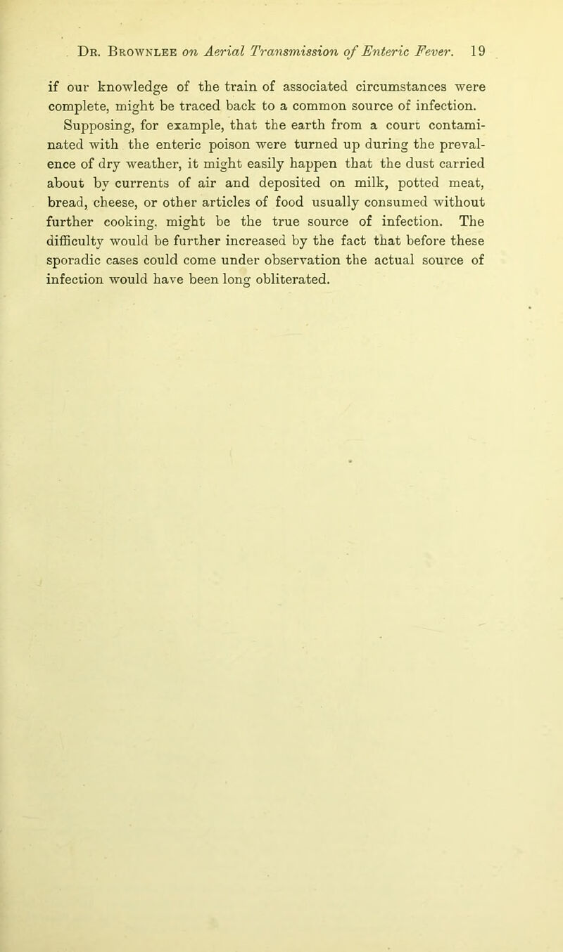 if our knowledge of the train of associated circumstances were complete, might be traced back to a common source of infection. Supposing, for example, that the earth from a court contami- nated with the enteric poison were turned up during the preval- ence of dry weather, it might easily happen that the dust carried about by currents of air and deposited on milk, potted meat, bread, cheese, or other articles of food usually consumed without further cooking, might be the true source of infection. The difficulty would be further increased by the fact that before these sporadic cases could come under observation the actual source of infection would have been long obliterated.