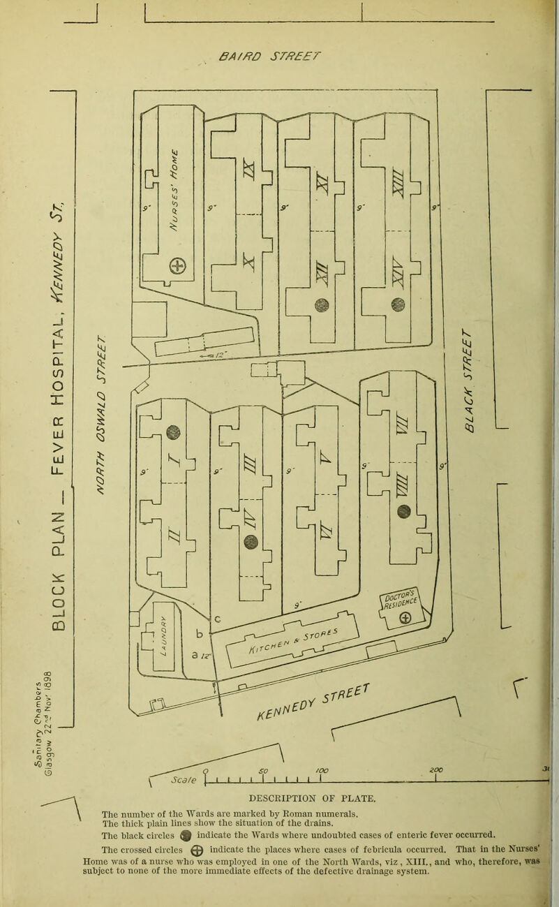 BA//?D SrffBET X 1 $ < H Q. if) O X cr lU > uJ -z. < _J CL is: u o QQ a The number of the Wards are marked by Eoman numerals. The thick plam lines show the situation of the drains. The black circles ^ indicate the Wards where undoubted cases of enteric fever occurred. The crossed circles Indicate the places where cases of febricula occurred. That in the Nurses' Home was of a nurse who was employed in one of the North Wards, viz , XIII., and who, therefore, was subject to none of the more immediate effects of the defective drainage system.