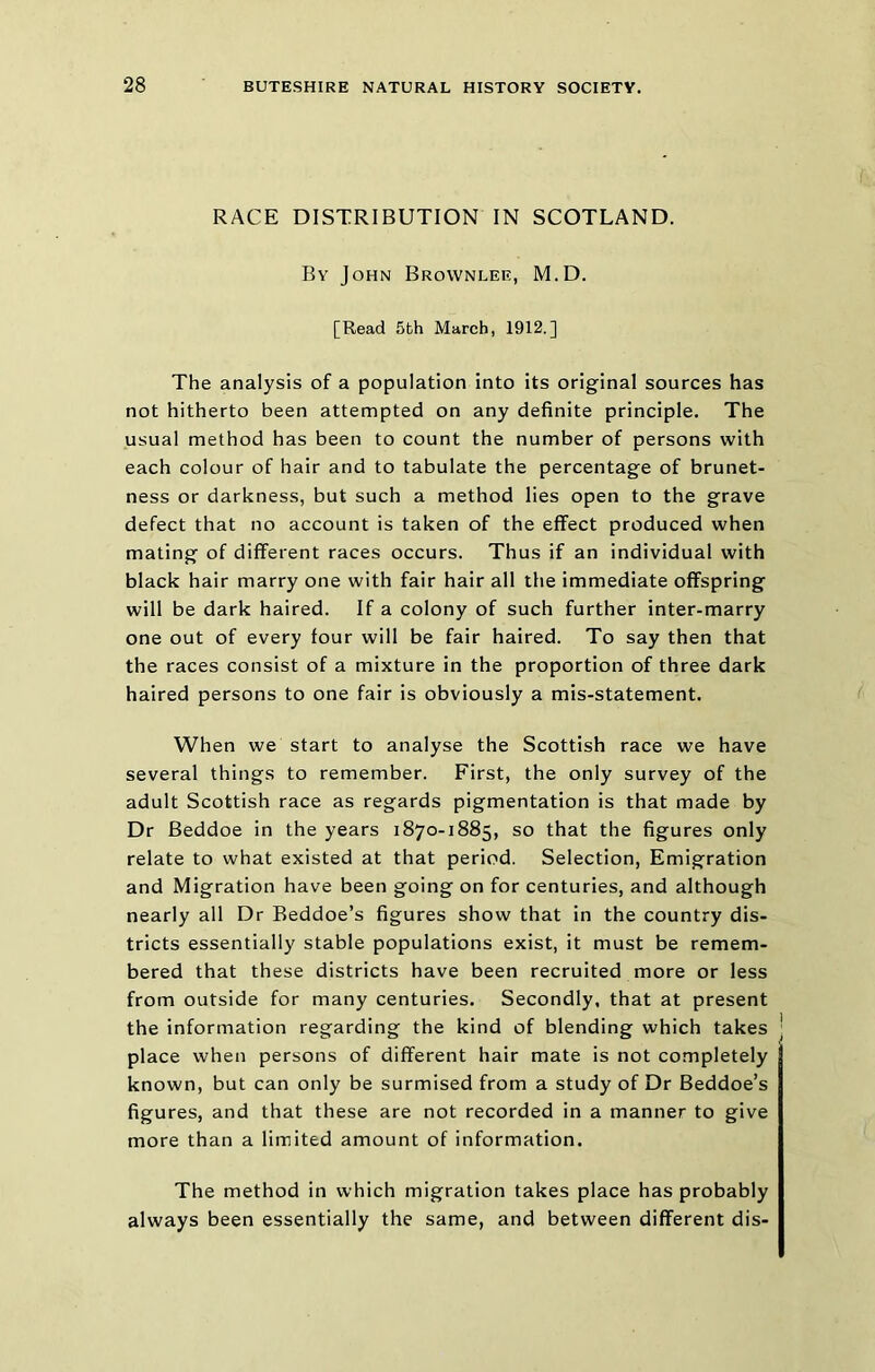 RACE DISTRIBUTION IN SCOTLAND. By John Brownlee, M.D. [Read 5th March, 1912.] The analysis of a population into its original sources has not hitherto been attempted on any definite principle. The usual method has been to count the number of persons with each colour of hair and to tabulate the percentage of brunet- ness or darkness, but such a method lies open to the grave defect that no account is taken of the effect produced when mating of different races occurs. Thus if an individual with black hair marry one with fair hair all the immediate offspring will be dark haired. If a colony of such further inter-marry one out of every four will be fair haired. To say then that the races consist of a mixture in the proportion of three dark haired persons to one fair is obviously a mis-statement. When we start to analyse the Scottish race we have several things to remember. First, the only survey of the adult Scottish race as regards pigmentation is that made by Dr Beddoe in the years 1870-1885, so that the figures only relate to what existed at that period. Selection, Emigration and Migration have been going on for centuries, and although nearly all Dr Eeddoe’s figures show that in the country dis- tricts essentially stable populations exist, it must be remem- bered that these districts have been recruited more or less from outside for many centuries. Secondly, that at present the information regarding the kind of blending which takes ' place when persons of different hair mate is not completely known, but can only be surmised from a study of Dr Beddoe’s figures, and that these are not recorded in a manner to give more than a limited amount of information. The method in which migration takes place has probably always been essentially the same, and between different dis-