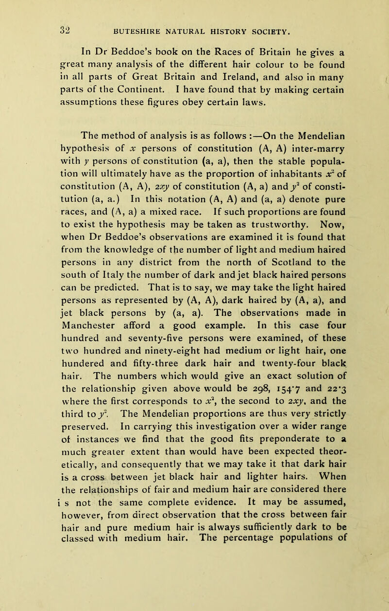 In Dr Beddoe’s book on the Races of Britain he gives a great many analysis of the different hair colour to be found in all parts of Great Britain and Ireland, and also in many parts of the Continent. I have found that by making certain assumptions these figures obey certain laws. The method of analysis is as follows :—On the Mendelian hypothesis of x persons of constitution (A, A) inter-marry with y persons of constitution (a, a), then the stable popula- tion will ultimately have as the proportion of inhabitants xr of constitution (A, A), 2xy of constitution (A, a) andy’* of consti- tution (a, a.) In this notation (A, A) and (a, a) denote pure races, and (A, a) a mixed race. If such proportions are found to exist the hypothesis may be taken as trustworthy. Now, when Dr Beddoe’s observations are examined it is found that from the knowledge of the number of light and medium haired persons in any district from the north of Scotland to the south of Italy the number of dark and jet black haired persons can be predicted. That is to say, we may take the light haired persons as represented by (A, A), dark haired by (A, a), and jet black persons by (a, a). The observations made in Manchester afford a good example. In this case four hundred and seventy-five persons were examined, of these two hundred and ninety-eight had medium or light hair, one hundered and fifty-three dark hair and twenty-four black hair. The numbers which would give an exact solution of the relationship given above would be 298, i54‘7 and 22*3 where the first corresponds to x'^, the second to 2x_y, and the third toy*. The Mendelian proportions are thus very strictly preserved. In carrying this investigation over a wider range of instances we find that the good fits preponderate to a much greater extent than would have been expected theor- etically, and consequently that we may take it that dark hair is a cross between jet black hair and lighter hairs. When the relationships of fair and medium hair are considered there i s not the same complete evidence. It may be assumed, however, from direct observation that the cross between fair hair and pure medium hair is always sufficiently dark to be classed with medium hair. The percentage populations of